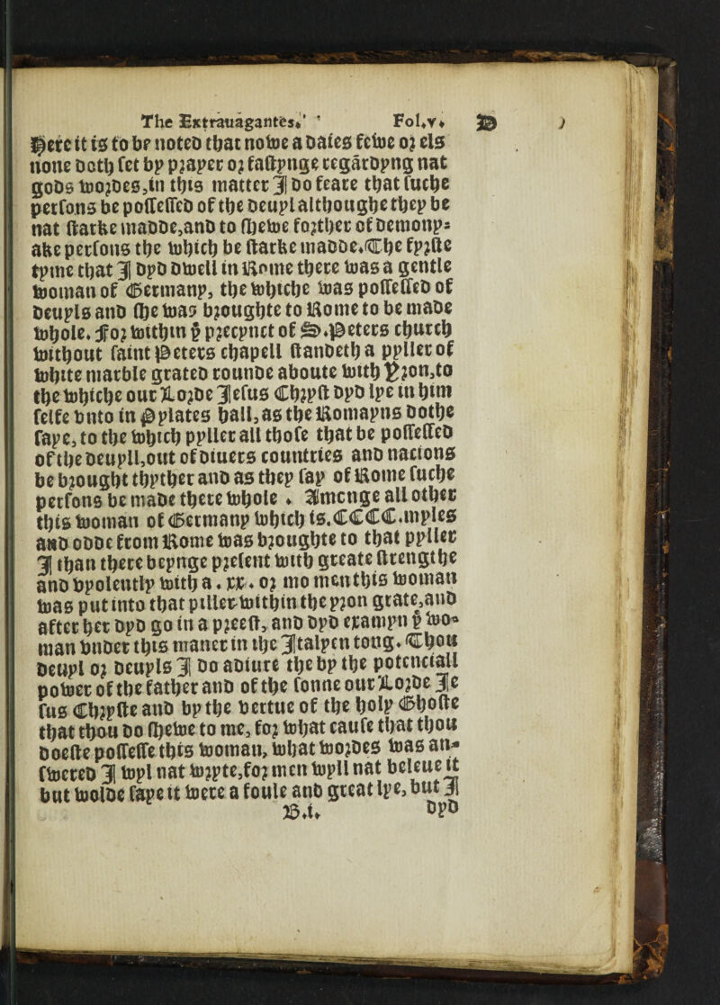 The EMrauagantej.' ' Fol,v* 25 £Krc it is to br notcb that notoe a bates feiue 02 els none both fet bp pjaper o? faftpnge regarbpng nat gobs toO}bes,in tins matter 31 Do feare tljat fuelje perrons be poiTefieD of the Deupl altbougbe tbep be nat ftatfte maDDe,anD to (betoe fojtber of bemonp* atte perfotts tbe tobicb be ftatbe mabDe.Cbe fpjftc tptne that J| DpD Dtoeli in Wome there toas a gentle tooman of <©etmanp, the tobtebe teas poffelTeD of Deupls anb ©e toas bjougbte to tflome to be mabe tobole. f 0? tottbm § pjeepnet of &> .peters ebureb toitbout faint peters cbapell itanbetba pplletof tobtte marble grateb rounbe aboute lottb £?on,to tbe tobtebe out JLojbe 3lefus Cb?pft bpb Ipe tn btni felfebnto in#plates baiI3astbeiaomapnsDotbe fape3totbetobtcbpplletalltbofe that be pofleffeb oftbebenpH3outofbiuers countries anb nations be bjougbt tbptber anb as tbep fap of iftome fuebe petfons be mabe there tobole» SCntcnge all other tbtstooman of tBetmanp tobteb is.CCCC.mples anb obDe from Jitome toas bjougbte to that ppller 31 than there bepnge pjclent tottb gteate ftrengt be anb bpolentlp toitb a.«. o? mo mentbis looman toas put into that pillertottbm the p?on grate.anb after bet bpb go in a pjeeft, anb bpb etampti p too* man bnbet this maner in tlje 3!talpcn tong. tfEbon beupl 01 Deupls 3i bo aoture the bp tbe potenciall poloeroftbe father anb of tbe tonne our ilojDe je rus Cbtplte anb bp the bertueof the bob'®boue that thou bo Ibetoe to me, fo; tobat caufe that tbou boelle polfelfe this toomatt, tobat too?bes toas an* ftocreb J topi nat to?pte,fo? men topllnat beleue tt but toolbe rape tt loete a foule anb great Ipe, but ji JS.t»