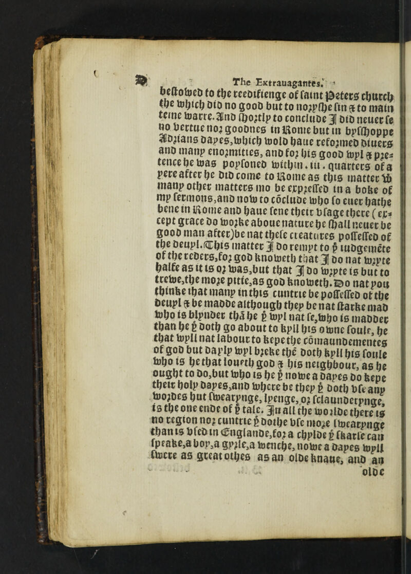 ueftofoeD fo t\)c teeDtfienge of fattu $ztet°> cburcl# w tofjtcfj Dio no gooD but to nojpfye fin $ to main tcme toam.Stfno fbo^tlp to concluoe 31 did neucrfe nobertuenojgoobnes in Kome burnt bpflboppe aiDjians bapes,tobicb toolb batie rcfojmco timers ano maitp enojmtties, anb fo? bis goob topi $ me* tcnce be teas popfoneb toitbm.itt. quartets of a pcrcafter f^e Did conic to Corneas t^is uiattcctb ntanp otljet matters mo beerp^effeb tna bobe of mp fermons.ano note to coclube tobo fo euer bathe bene in Koine anb baue fene their bfage there (ep* cept grace bo toojbe aboue nature be (ball neuer be goob man afterjbe nat tbefe cieatntes poffeffeb of tbebeupl.®b*s matter 3! Do tempt to § lubgemete of tbetcberSjfo; gob bnotoctb that 31 bo nat tojpte balfe as it ts 0? toas,but that 31 Do to;pte is but to trctoe,tbemojepttie,asgobhnotoetb.©o natpou tbtnbe that manp in tbts cunttte be pofftfleb ot tbe Deupl 9 be mabDe although thep be nat ftatbe maD tol;o is blpuDer tba be £ topi nat fe,tobo is inabDec tban he p both go about to bpll bts otone foulf, be that topll nat labour to bepe the cbmaunbementes of gob but baplp topi bjebe the both bpll bis foule tobo is ht that louetb gob 5 his neighbour, as he ought to Do,but tobo ts he £ notoe a bapes bo bepe their bolp bapes,anb toberebe tbep g both bfeanp toojbes bnt ftoeatpnge, Ipengc, 0? fclaunoetpnge, ts the one enbe of p talc. 3(« all the too jibe there is no region no? cuntrie £ botbe bfe mo^e Itocatpnae than is bfeb tn englanbe,fo? a cbploe £ fbarfe can fpeabe,a bop,a gpjle,a toetiche, notoe a bapes topll ftocre as great othes as an olbehnatte, auD an v • «5. U' olbe