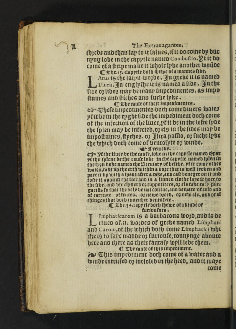 ttycDe anD tftan lap to tt falues.tf it do come bp but: npng lobe in tlje capptle nameo combuftio.]?f turn come of a fleipe tnabe it lubole Ipbe another tooiiDe <E sme.s j. capptlc Koto fyetoe of a mannco tine. LAtus ts tlje latptt toojDe. 3|n grebe it is naitteD piura.Jln cnglpffte it is nameo a fine. jfin tbe fioe oj fibes map be manp tmpeDimentes, as impo (hums ano (lubes ano fnclje Ipbe. C SOeeatiCe of tberc impeofmcntcs. td“ itojefe impeDimentes Doth come Dmets toaies p t it be in tbe rpgbt ftoe tbe tmpeDitnent Doth come of tbe infection of tbe ltuer,pf it be in tbe lefte fpbe tbe fplen map be infccteb.o? els in tbe fiDes map be tmpoftnmeSjllpcbes, o? jlica paffio, o? fuebe Ipbe tbetoljicl)Dotlj comcof bentofpteoj toinDe. ^3remebp« k fcf* yf tbe liucc be tbe caure,lofte in tbe capptle nameb ifpat pftbe fplcnebetbc cawfelofce intbecaprtle nameb fplen in tbefp?ft bofecnameb tbeJ5?euiacp of bfItbe, pf it come otbet toaics,f abe bp tbe ertb toft bin a t>o;e that is toe II troben ana pace it bp toitb a fpabe after a cafte ,8nb cat* beneger on it ana tofte it againtt tbe fter anb in a Itnncn clothe lape it bote to tbef!bc,anb bfeclpaerso?rupporittr8,o?cIstaSeeafp purs gaciSs fo that tbe help be nat cott(ue,anb betoatc of colb ana ofratpnge offrutes, o;netoeb;eeb, o?neUjaIe,anbofal ibingcstbat both ingenbet bcntofpte* C 3£be.34.caprt!ct>otb Qjetoe ofabinbeof furiotifnes# LImphaticarom 10 a batbarOUS tbO;D}auD 10 DC ttueo of*iu too?De0 of geefce nameo Limphati anD Carom.Of tl>C &!)ic!) bOtt) COIHC Limphatici ftj&t cbe is to Tape mabbe o; funoufe3tonnpnge aboutc Ijere auo tl;ere a0 tbcic fantafp topll lebe t&enn C 2Tbe catifc of this impebimenf. c&is imp cotment botty come of a toater anb a tmube inttufeb o; tnclofeb in t&e ijeeb, anb it mape come