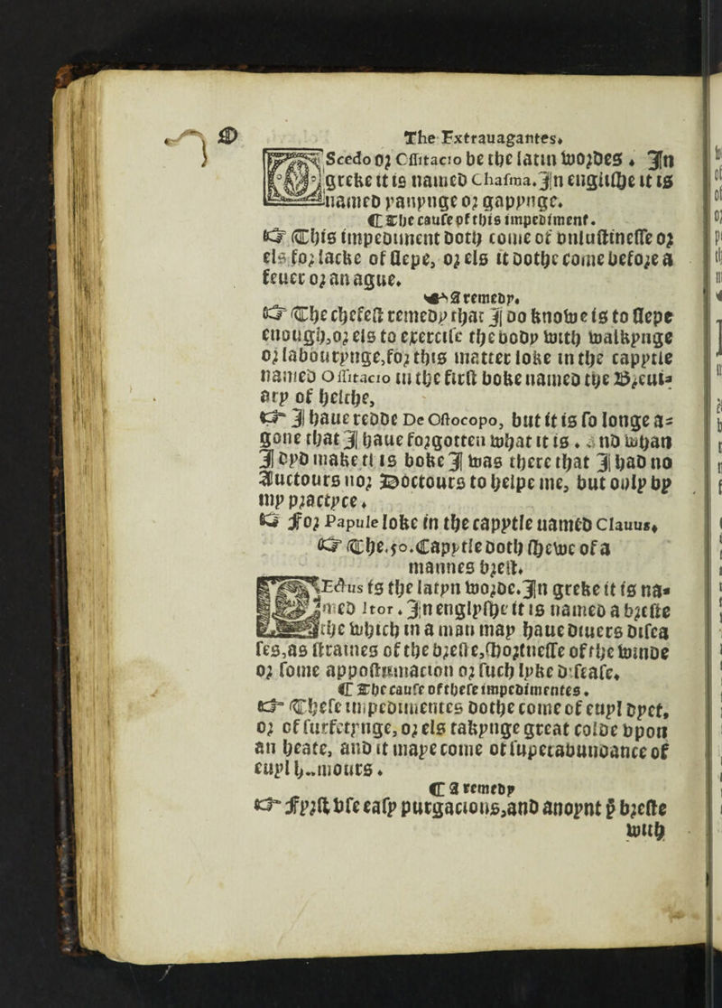 [Scedo o} Cffitacio be the iatm toojDes ♦ 3fti grebe tt is nameD chafraa*3|n engine it 10 uanicD panpnge 0; gappnge* C&bccaufepftl)tsimpet>fnienf. ^ Cbis tmpeotment Dott) come or onlufttneflTe 0; elsfo^iacbe ofOepe, ojels it ootbe come before 0 feuero^anague* ^areme&r* & Cbe cbefeft remcDp rbac j do bnofo e 10 to flepe enoughs els to ecercife tt)£ boDp ftutb toaibpnge o;labourpnge,fo;ttbi0 matter lobe in the capptie nameD o ffitacio in the firlt bobe uameo the 2$*euia atp of fjekbe, 3 baue reDDe De Oftocopo, but it is fo longe a- gone rbat 31 baue forgotten mbat it is ♦ *.• nD u«t>an 3 DpD mabe tl is bobe3 bias tpere that 3i ba& no 3iuctoursuo; 3^octourstobeipeme, butoolpbp tup pjBctpce* tw fo; Papule lobe in the capptie uame&ciauus» ^ Cbe«5°»Capptle Doth f&e\uc of a maunes bjeit, |^Mus ts tl;e iatpn too;De*3ln grebe it is na« |meb 1 tor *3|nenglpfbe it is nameoab^cfte _Jr be fobicb in a man map baue Diuers Difca fes,as itrames of the b;eO e,d)o?tueiTe of f be tomoe 0; fouie appoftumactbn 0; fucb Ipbc Dfcafe* C %bt caufe of there impeDim rotes. CbefeunpeDimentes botbe come of eupl ppct, 0; of furfetpnge, 0; els tabpnge great color bpori an beate, auDituiapecome otfupetabunoanceof eupl humours* C 3 remeDp f p;ft bfe eafp purgacious,anD anopnt g b;c(te umb
