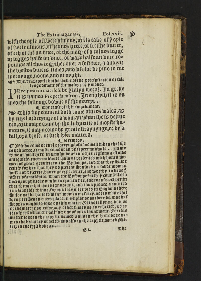 tu(tl) tlje ople ofi'uittcatnioiis,o?clstafec off ople of fti?ete almons.of IjemtcB gtece,of fceiOjc butter, of ecb of tlje an once, of ttje matp of a calues legge oj legges balfe an tonce, of Vaajce tjaife an bnce,co* pounDc alltl)iB togptljct otter a foft fier, a anopnt tlje beetles outers times,atiD bfe loc be pmo to eat mo?npuge,noone,anO at npgbt. ^>®fte.7r.C8Pi>t!tB0tbe Oirtocoftlic pjcctpitacion oj fab , Irnge Dotunc of tljt mattpp o? i rnoDct. PRecipitacio matricis be t iatpti toojDj* Ju geene tt is named Propetia mitras*3[n englpfl} tt is na uied ttye fallpnge ootune of ttje mattpj; * C 2Cbt caufc of this impebiment, £& ctjis impediment ootb come oiuecs foates3as bp euptf o^deepnge of a tooman totyan (be is oeltue ced5o? it mape come bp tlje iubjicitie of mopfte lju* mourSjtt mape comc bp geeate tttapnpnge^ bp a fail30} a tyofe, o? (web ipfce matters* esremebr. _ C Vf tt bo r ome of curl ojbetpngc af a tooman toban that ujc t's Drtiuereb,it mutte come of an bne ppert mibtoife. 3inmp tpmeas toellbfte inenglanbe asin other regions $ oloiue anttqutfif >euerr imbtotfe flmlb be p?efentcb toitb boneft too men of great gtsuitieto the iBpffjoppe, anb that the? muice teftifp fo? ber that tbcp oo pjefent fijoui&e be a fabbe tooman totTe anb biCcrete3haume experience,anbtoo?tbP tojbaue ? office of a mibtoife. abantbeBrfljoppc toitb f jiocio; of pbtficfec ought to eramin her,anb to inftruct ber in that tbinge that is igno?aunt, anb thus pjoueb a a™lttc“ is a taubabie tbinge,fo? am> this toere bfeb in t£ngiarb there ffiuloe nat be baife fo manp toomcn m>fcarr,no? fo man? cou b;en perilbeb in cu err place in englanbe as tbcrc be.Stbe brr ttoppes ought to lofee on this matter.yf the fallrnge botont cftbematrrrbo come,anp othertoaies as tercbcticb,fcoas it is fpecificb in the falling out of ones founbment. f or tow matter lobe in the cappfle nameb anus in the f^Orbomias meb the b?cuian> of beltbjanoairo in the capptle nameb *&as mint\)tWtoto&* ; *%u %i)t