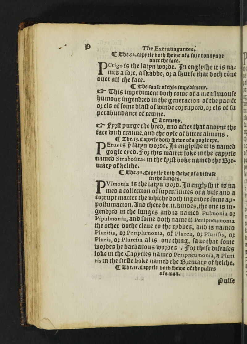 C £bf.;i*capptie botfj fyetoe of a fo;t ronnpnse PoiiectUffate, CtI8° fe the iatpn ujo;dc* Jn englpfhe it is na- 1«cd a fo^e, af&abbe, o; a fburfe tl^ac Doth roue outran the face* _ , C 2#ecauCc of eftis fmpe&imenf* P“ impediment Doth come or a mcnHcuoufe burnout; ingenDieD in the generation of the pacct 0} els of fotnc blaft of toitiDe co;rupteo,oj els of fu perabunDanceofreume. CatemfDp. fPtf purge the bees, ano after that anopm the face frith craune,anD tfye opie of bitter almons ♦ PC ^De^CappilebotO (fitter of a goglecpc. Etus is p iatpn too;Dc*3]n engine it is namcD gog(e epeD* jfo^ this matter lobe in tbe capptle namcD Strabofitas in t(;e fpjft bobe nameD the 23;e* umcpofbeltbe* C 2^0c.f4*capptlf bofft (fictoeofafrrfarc PintDdiitiKs, vimom'a is the iatpn fro;>D*3[nengIpfo it is na meD a collection offuperrimtes of a biieano a corrupt matter tbe frbicbe Dott) mgeuDcr fome ap* poitumacton.^uD there De.iMunoe3,the one is in* geno^cD m the lunges anD is names Pulmonia Of Pipulmonia, anD foil!? DOtft name It Peripneumonia tfteotftec ootftecleue to tftcrpboes, anD is namcD Pluritis, OJ Periplumonia, of Plurea, O^Plutifis, oj Pluris, o; Piurefra al is one tftmg, fane tft.it fome toojDcs be barbarous Undoes . jfojtftfreDifeafes lobe 111 tfte Capptles naiuco Peripneumonia, a Pluri tis tn tfte firtte boKe namcD tfte JSteutarp of fteltfte, C 2r0f*fr»£apffle oorhajcipe cft&epulfcs of a man* #ulfe