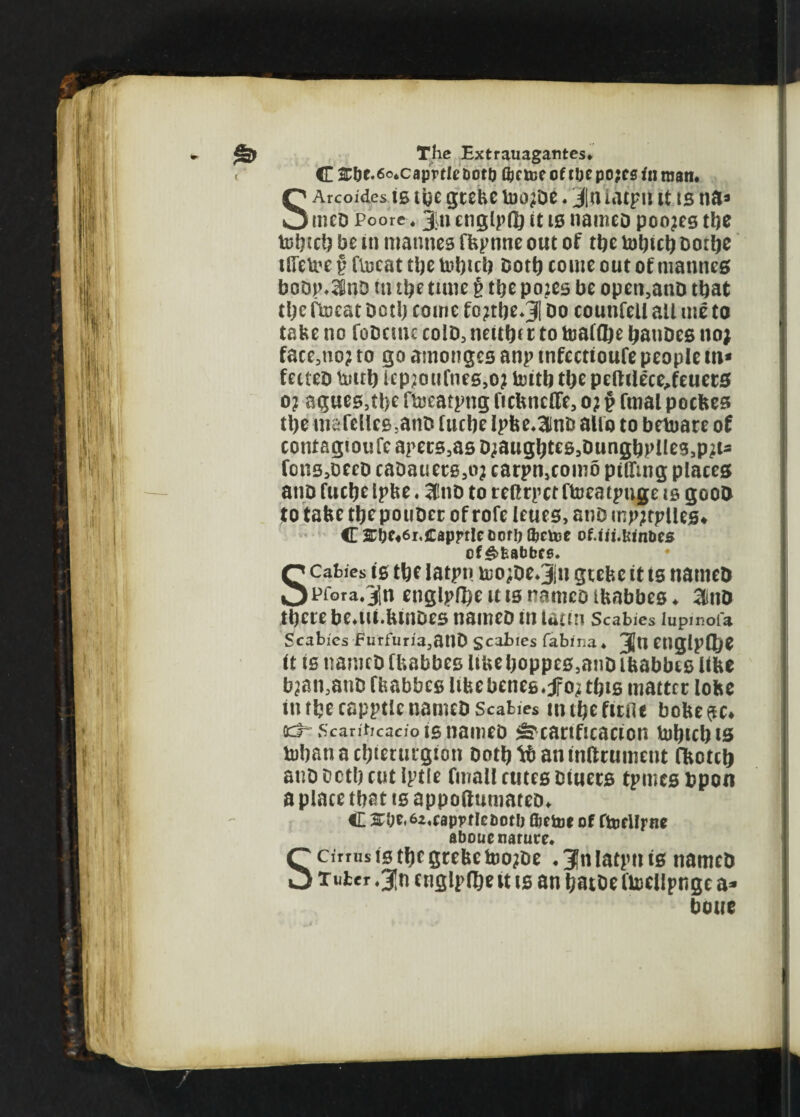 C 2:l)C.6o*caprfIc botij Qjrtoe of tbe po?es in roan. SArcoides is tye grebe too^De. j n iacpn it ts na* tneD Poore. Jin englpfl) it is nameD poo?es tfte tofticl? be in tnannes fbpnne out of tfte tofttcft Dotfte iiretoe v ftecat tfte toft left Dotft come out of mantles boop*3SnD in tfte tune t tfte po2es be open,anD that tfte ftocat Dotft come fo?tfte*J| Do counfeU all me to tabe no foDcmc colD3 neitftt r to toalflje ftanDes no; face3tio? to go amonges anp tnfectioufe people m* fecteo touft lep?oufnes,o; toitb tfte peftilece^feuers o? agues,tfte ftoeatpng ncbnclfe, o? § fmal pocbes tfte mafelles5anD fucbe Ipbe.ainD alio to betoare of contagioufc apers3as Djaugfttes^ungftpiles^i* fons,oeeD caDauerg,o; carpnscoin5 pifftng places anD fucfte Ipbe. 3fnD to reftrpct ftoeatpnge ts gooD to tabe tftepouDer of rofe leues, anD mp;tplles* C 3;f;e«6i.caprrlecor!) tJjctec of.iii.lsinbes of&fcabbcs. Scabies ts tfte iatpn too;De.Jn grebe it is nameD pfora.Jn englpfl)e u is nameo ibabbes ♦ 3inD tftere beau.buiDes nameD in uutn Scabies lupmofa Scabies Furfuria,anD Scabies fabina * J[u englpflfte it is nameD Ibabbes liue ftoppes,anD ibabbes libe b^an3anD fbabbes Itbebenes.jfo^ tftts matter lobe in rbecapptle nameD Scabies mtftefitflt bobe$c* oct Scanticacioig nameD ^cartftcacton tofticftts toftanaeftterurgton Dotft tb an inftrument Cbotcft anD octft cut Iptle fmall cutes Diuecs tpmes bpon a place tftat is appoftumateD* C ^Oe»6a«cap?f!ebotl) ftttiot of ftocllrne aboue nature* S cirrus is tfte grebe too?De *3nlatpnis nameD xutcr .3|n etiglpifte it is an ftatDe ftoellpngc a* boue