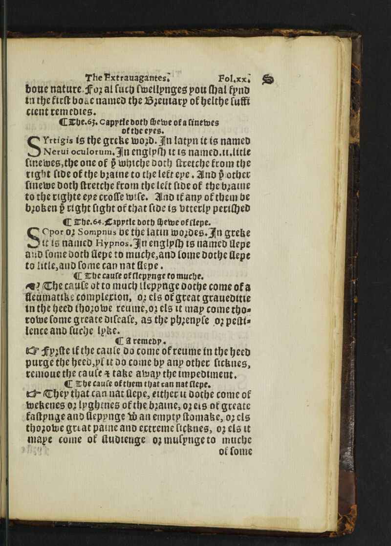 The Vxtrauagantes* Fo Uxxl § boue nature fo; al fact) fbiellpnges pou flbal fpno in the tied bo*e nameo the adjeiuacp of helthe fuffi cientremeDies* C£0c.6>. caprtlebof!) fibetue of a finetoes oftljcepes* SYntgis is the grebe ujo?d*$n latpit it is nameo Ncrui ocuiorum*3iln engtpU) u is nameo.lulttie finetoes,the one of § uitjic^e Doth dcetche from the right fiDe of cfje bjatne to the left epe ♦ 3lno $ other ftnetoe Doth ftcetche fcom the left fioe of the tyame to the ctghte epe erode bnfe. 31no if anp of them be tyoben p right fight of that ftoe is btterip peciibeD C 2?f}e.64.£ippfle bor & $etoe of rlepe. C cPor Sompnus oe the iatin too^oes^Jn grebe it is nameo Hypnos*3|n englpfl) is nameo Uepe a no feme Doth uepe to muche3ano tome ootbe Uepe to Utle,anO fome can nat Uepe. C £Dc canfe of fleppnge fo mnebe. Che caufe ot to much tleppnge oothe come of a fleumattbe completion, o^ els of great graueoitie tn the heeo thojotoe reame}ot els it map come tho* tofoefomegreateoifcafe, as the ph^enpfe ojpefti* lenceanofuche Ipbe* Caremcbp. K33 Jfp;de tf the caufe Oo come of reume in the heeo purge the heei^pf it do come bp anp other ftebnes, temoue the caufe * tabe ateap the tmpeotment. C ^be caufe of tfjem tf;at can nat Uepe. *3* Chep that can nat Uepe, either it Oothe come of toebenes o^ Ipghtnes of the bjame, o; eis of gteatc faftpnge atio Ueppnge lb an ernptp ftomabe, o; els thojofoc gnat panic ano extreme ficbties, o? eis it tuape come of tluotenge ojmufpngeto muche of fome