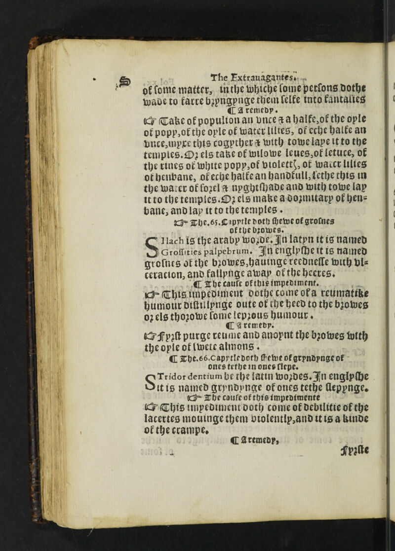 of fome matter, tntljc toftulje fome pccfons notice Vuaos to fattebipngpugetbemfelfe into fantaltes CSIrcmcDp. #5- (ttabe of popuiton an bnce 9 a balfe,of ttjc ople of popp,of tlje ople of toatct Hites, of ccbc Ijatfe at» tmce,u>pte this cogptbetft iwtb tovoelape it to tbe temples. <D? els tabe of totlotoe leues.of ietuce, of tlje tines oftoi)ttcpopp,of biolett$, of Vuatct lilies otbeubane, ofectjeIjalfcanbanbfull.lctbethis m tbe nm:ct of fo?el a npgbtlbaoe ano trntb totoe lap tt to tbe tempicB.il>? els make a oojimtacp of ben* bane, ano lap tt to tbe temples. £3=* si)c.6y.jDprtle of grofncs Oftl)C b?0U)C9. Si Uch is tbe atabp tuoibe. jn latpn it is tiameb Groffittes palpebrum. 3,11 Cnglpfl)e tt IS nailteD grofius of tbe biowes.bautngerecbucire tottbbl* tetacton, anb fallptigc atoap of tbe bcetes. C 3tl)t c»«ft of tliiftropttiimtnf. ic3“®)tsimpe0itiient botbecomeofa teumaftfee burnout Difttilpngc oute of tbe beeb to tbe bjotoes o? els tijojotoe fome lep?ous burnout. C $ rnreor. f purge retime ano anoptit t^e fyofoes tatty tye ople of IVuetc almons ♦ C ^De,66.caprtIrDDt!> freftte of grpn&pnge of ones trtlie in one*ficpe* STridor dentium be fl)e iatttl toOjDCS^n eugtytye it is uameD gtpnDptige of ones tetye fleppnge* 0d=* 2Tbe caufc of tuts impr Dlmcnfe ®)ts tmpeDimcm ootti come of Debtlttie of tye lacertcs moutnge tyem btolentlp,anD u ts a kuioe oftyectarope* caremcor,