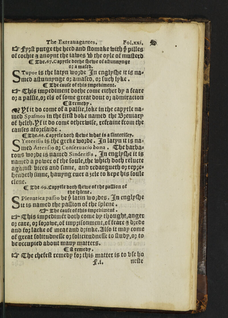 tS jfpjft purge tpe tjeefi anD (tomafce tottlj § pules of cottjie a anopnt the (aloes to the ople of multerD C s:t)c.67,Ci)pptlc6ot[)c fijcUie of aftunnpngc STupor is the latpn toojDe jjti englplhe it is na* ntco aftunnpnge o? amafeD, o? fuch Ipbe, C &&ecaureoftl;te ftnpcftimctu* d“ Chief fmpeDiment Do the come either bp a feare oj a pallte.oj els of fottie great bout o; aomiracton OremcDp* ^f it Do come of a palfie,lohe ftt the capptle na= tneD spafmos in the firlt boUe nameD the lifetime)’ of helth^f it Do come othertoife, tefraineftom the caufes afojefaiDe. 4£SI)C.68.capptle ootft ®ctoe tobat is a r/ntcrifep. SYnterifis ts the grebe too?De» 3in latpn it is na^ meD Attenfio OJ Cotiferuacio bona . CI)Cbatl)il= tous loo?De is nameD Smderiffs, 3|n ettglpfllje it is nameD a potoer of the foule,the totjtcb Doth telucte agaittft bices ar.o finne, auDreDacguethojrepje* henoeth i'imte, haupng euet a jele to bepe his foule dene. C 3CUt 69,capptletioti)®ct33coftbepaffionof pienatica paffio be$ latin tuo^Des. 31n englpflje Kt-Chis impeDtmet Doth come bp thought,anget o? care, oj fojotoe,of imp?ifonment,cf feare $ Djece anD fo? laclte of meat atiD D?ttifce,3lfo it map come of great folituDnefTc oj folicituDnelTe to UuDp,oj to beoccupieD about manp matters. C 3 rentes?. & Che chefeil remebp fo? this matter is to bfc ho