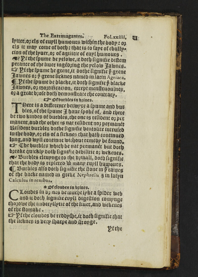 , . The Extrauagantes* • TolxxUii, *w Ipuet.ojels of eupll humours toitbintbeboop.* 02 els it map comcofbothtthatiBtofapeofebullp* cion of the Ipuer.o; of agtlttie of eupl humours. uVEfthelpume be pelotoe.it Doth ftgmfie Diftera petanee of tf>e Ituet ingeojtng the pelofo jlalmies. Kft&efpumebegtene.tt ootljefigmfie?gtene jaumes oj p grene ftcfenes nameb iiiJatm Agriaca. Cfcf tfje fpume be blacfte,it Doth figmfte p blacbe jatmies.oj mortification, erceptnienttruouiiies, o; a great brofe both Demo nitrate the contrary, £>f burbles in bjines* T^ere is a Difference bettopjce a fpttme and bur bles,ofthe Tpume 3 haue fpohe of, anD there be ttoo btiiDes of burbles, the one is tefioent o? per inanent,anD the other is nat tcftbentno? permanet IHefiDent burbles Dothefigntfte bentoftte mttufcD lu the boDp,oj els of a ficluies that hath conttnueD Ipng.anD topll continue totthoutremeDp be founD, tct Cbe burbles tohich be nat permanet but Doth b;eabe quicblp Doth figmfie Debilttie01 toefcenes. <*•- Butbles cleupnge to the toenail. Doth (igtttfic that the boDp ts repleteo manp eupll humours. C Burbles alfo Doth ftguifie the ftouc in frames of the bacbenanieoin grebe Nephrefis ^inlatpti Calculus m renibus* * £>f clou&es in tyines, CXLouDes in b,i nesbeniucheipfeeafpiDer toeb anoitDotb itgttitieeupil Dtgeftton compnge tho?oU)ethetmbecpllptteoftheltuet,anDtoeltenes of the ttomauc. d“^£ the ciouDcs be reDDpQje,ft Doth ftgntfie that the ucbiies ts Deep (haepe anD fftonge, £fthe * I J