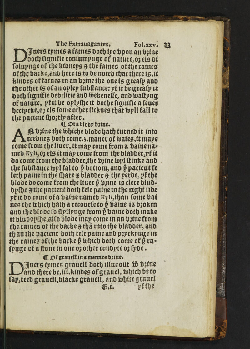 The Fxtnuagantes. Fol.xxv. Q| D 3! tiers tprnes a fames oottj Ipe bp on an bjme ootb figniftc confumpnge of nature,oj els di fotupngeof tljebidnepsjtbefamcs oftljetatucs of tijc bache.ano bece ts to be notes that tljet c ts.ii binoes of fames tnanbjinetlje one is gceafpanb tbe otljct ts of an oplep fubilance: pf it be gteafp it . both ftgnifie oebilttieanb toehenclle, and toaftpng of nature, pfttbe oplpibctt dotbe fignifie a feuec bcctpcbe,oj els fome otljcc ftebnes that topll fall to tbe patient fljojtlp after. <E Of a blot)? bjt'nc. AB bjine tbe toljicbe blobe Ijatb turned it into teednes dotlj come.j.matict of toates,it inape tome from tlje liuer, it map come from a baine na* med Kyti,oj els it map come from tlje blasber,pf it do come from tlje bladdcr.tbc bjine topi ftinhe and tlje fubilance topi fal to § bottom, and § pacieut ft letfj paine in tlje (bare a bladder & tljepecde, pf tlje blobe do come from tbe Uuer § bjme is clere blud* dpflje a tlje pacteut dotlj felt paine m tbe right fide pfit do come of a baine named Kyii,tban fome bat nes tlje toljicb batb a tecourfe to £ baine is bjoben and tbe Mode fo ftpllpnge from i baine doth inabe it bluddpfbe,alfo blode map come in an bjine from tbe taiucs of tbe bathe a tlja into tbe bladder, and than tbe pactent doth fele paine and pjpchpnge in tbe raines oftlje bacbe jj toljicb both come of § ra* fpnge of a ftone in one oj otljcr condpte o? fpde. C £>t smiicH in a mannes b jinc. Dluers tpmes graucll doth ilfueout bjine and tjjetc bc.iii.bindcs of grand, toljicb beto fap,tced gcauclljblacbe graucll, and tobttc grauel <35,i, pfti)« %