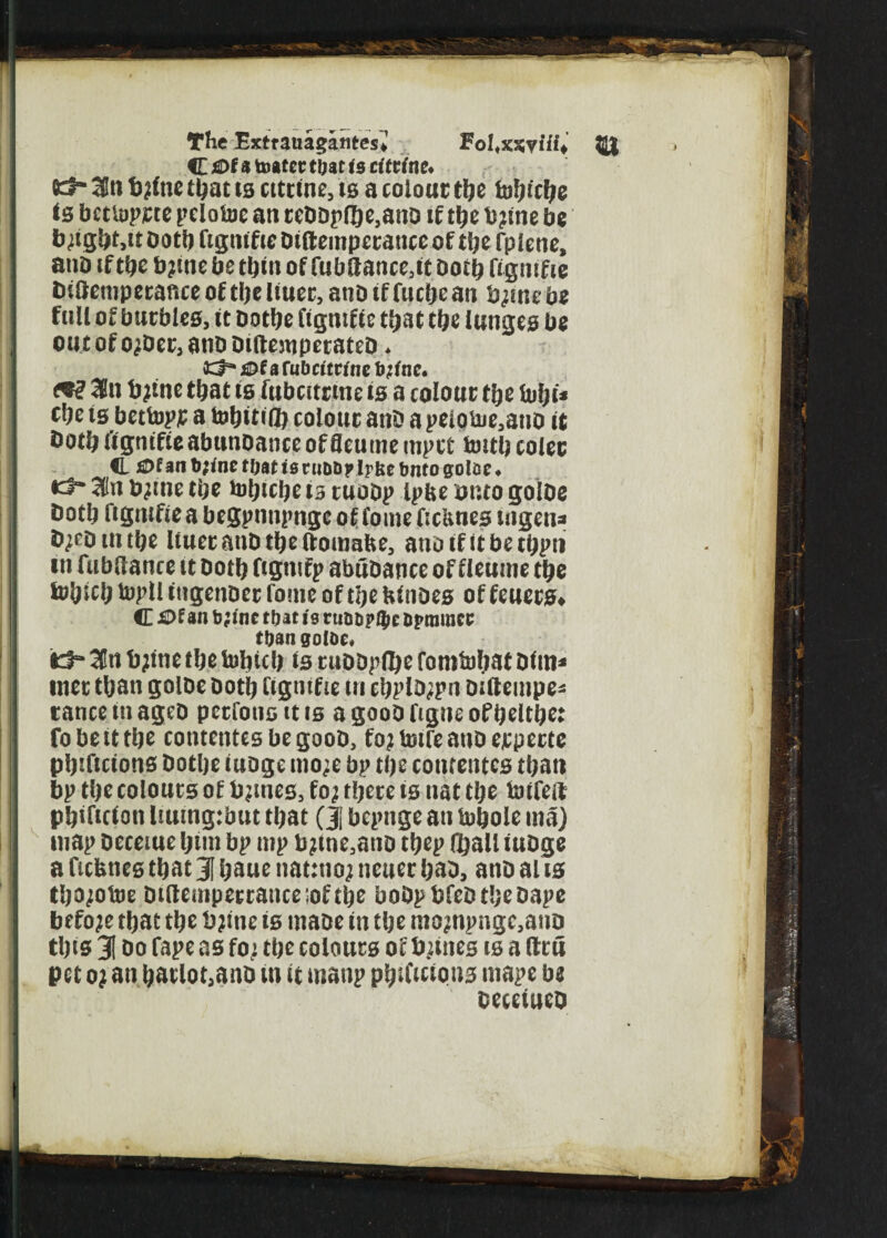 The Extrauagatites* FoUxxyiii^, Q} C jfiDfa toatcc ttjat is cittinc♦ 03- am fylne ti^at ts cttrtne, is a colour tije foijtctye Is bctiopjete peioloc an reDDp(ge,anD if t&e b?me be b^gbMtootbfismficDtftempecanccoftbefpicne, anD if tbe b?me be tbm of fubltancMt Doit* fignifie tHftemperaficeoftbeliuec,anDiffucbean tytnebe fail of barbies, it Dotbe figmfte that tbe lunges be out of o^Der, anb DiftewperateD * a Cubcitvine fyfne. 3n fytne that is fubcttrme is a colour tbe fobt* cbe ts bettop£ a tobitt® colour anD a peiobje,auo it Doth fignifie abunoance offleume mpct fcutb colec <L j£>f an b;ine f Oaf is ruDD?J?be btito golae . •3- 2(« tytne tbe tobtcbe 13 tuoDp ipfce unto goIDe Doth figmfte a begpnnpnge of fome ficUnes uigena tyeDtntbe liuerariDtbeftomabe, anoifitbetbpni tn fnbdance it Doth ftgmfp abubance of fleume tbe fobicb topll ttigenoer fome of tpe htnoes of feuers^ C Of 311 fe;inc that is ninD?Ihc Dfinmcc than goIDe, itf“ 3Cti bjftte tbe toljicb is tuDDpflje fomtubat Dtin* met tljan goIDe Dot!) i'tgutfie tn cbpltypn DUtempe- tance in agcD pctfonc it is a gooO figne of beltbe: fobetttbe conteittesbegooD, fojtotreanDejtpettc pljiftttons Dotbe iuoge mo;e bp tbe cotueutcs ti;att bp tbe cotouts of b?mes, fo? there ts nat tbe foifeft pbiftcton Iiuing:but that (Jj bepnge an tobole rna) map Deceiue Ijtm bp mp b?me3ano tbep (Salt iubge a fiefcnes that J baue nattttoj neuetbad, attD alts tbo;otoe Dtfteiiipettance:oftbe bobpbfeDtbebape before that tbe bjitic is maoe tit tbe mojnpnge,aitD tins 31 do Tape as fo; tbe colours of Dunes is a fttti pet 0; an b&tlot,anb tn it manp pbtficions mape be DeeetueQ