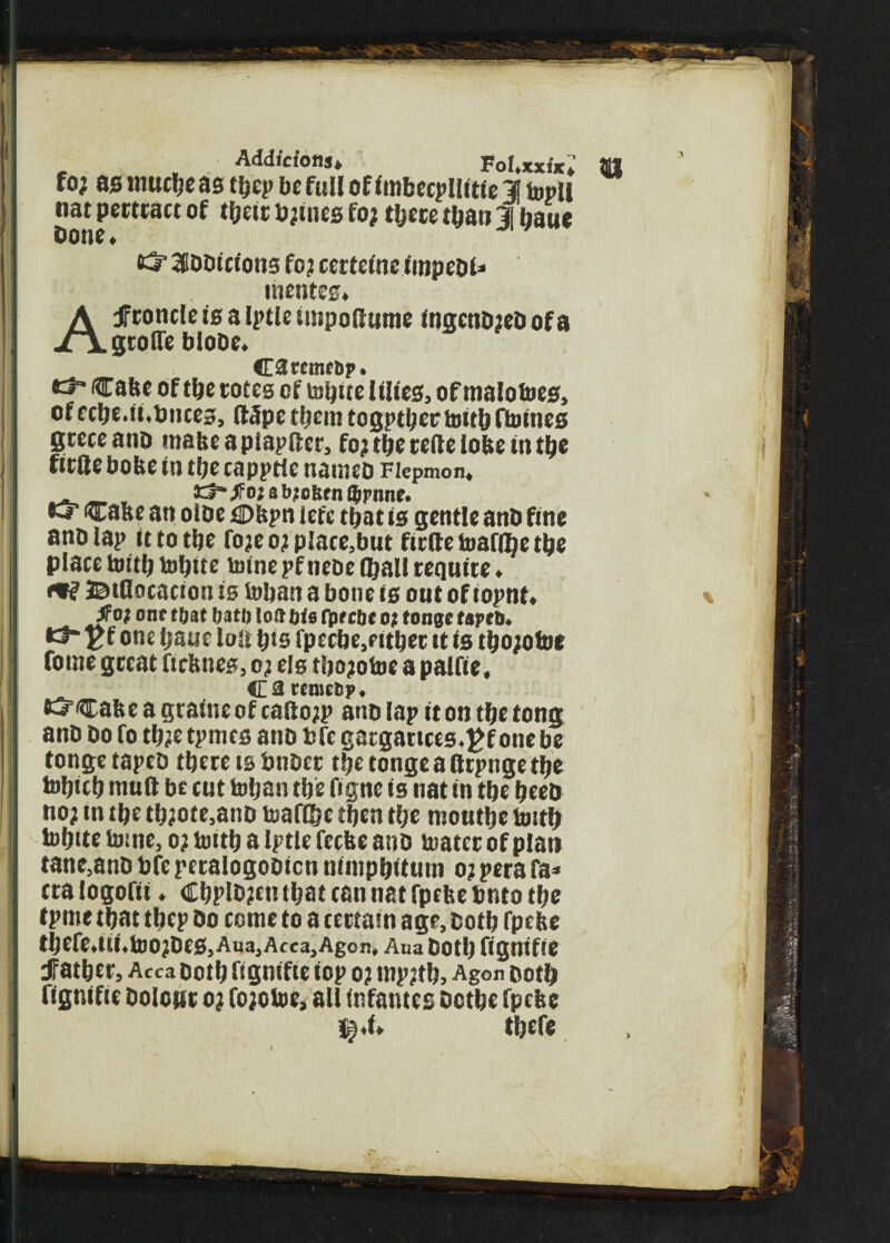 I Additions, Fol.xxix, foj as lttucfye as tljep be full of imbecpllitfe 1 topll nat pertract of tfyeit to;tnes fo; tfyece tfyan 31 fyaue Done, aibbtcions fo? tertelne impcbl= inentes. Af eoncle is a Iptle iutpoitume ingcnb;eb of a grolTe blobe. Caremtfip. Cabe of tfye totes of tofytte lilies, of malotoes, of ecfye.it,Duces, Itlpe tfyem togptljcc toitfy ftumes gteceanb mabeapiapfter, fo; tfye reite lobe in tfye ficlle bobe in tfye capptie nameo Fiepmon. c3“/o; abiotifn tyrmie. O’ 'Caste an otoe tDbpn jefe tfyat is gentle anb fine ano lap it to tfye fo;e o; place,but fitile toafflje tfye place toitfy tofytte mine pf tube (fyall requite. ©tflocacion is tofyan a bone is out of iopnt, if o; onetbat fj.it!) toftfjts fprebe o? tonge tapes. •3“ j>f one fyaae loit fyts fpecbe,ritfyet it is tfyo;otoc tome great fiebnes, o; els tfyo;otoe a palfie, t 3 tenicbp, t3“Cabe a graine of caiio;p ano lap it on tfye tong anb bo fo tfy?etpmes anb bfcgatgattces.^f one be tonge tapeb tfyere is bnbet tfye tonge a (irpnge tfye tofyiefy mult be cut tofyan tfye figne is nat in tfye fyeeb no; in tfye tfy;ote,anb toaflfyc tfyen tfye moutfye toitfy tofytte tome, o; toitfy a Iptle feebe anb toatcr of plan tane,anb bfc petalogobicn nimpfyitum o; pera fa* ctalogofii. €fypib;cn tfyat can nat fpebe Onto tfye tpme tfyat tfyep bo come to a certain age, cotfy fpebe tfyefe,tti.too;bes,Ana,Acca,Agon, Aua botfy fignifte Jfatfyer, Acca botfy fignifte top o; mp?tfy. Agon botfy fignifie Dolour o; fo;otoe, all infantes Octfyc fpebe l^.i. tfyefe i . i