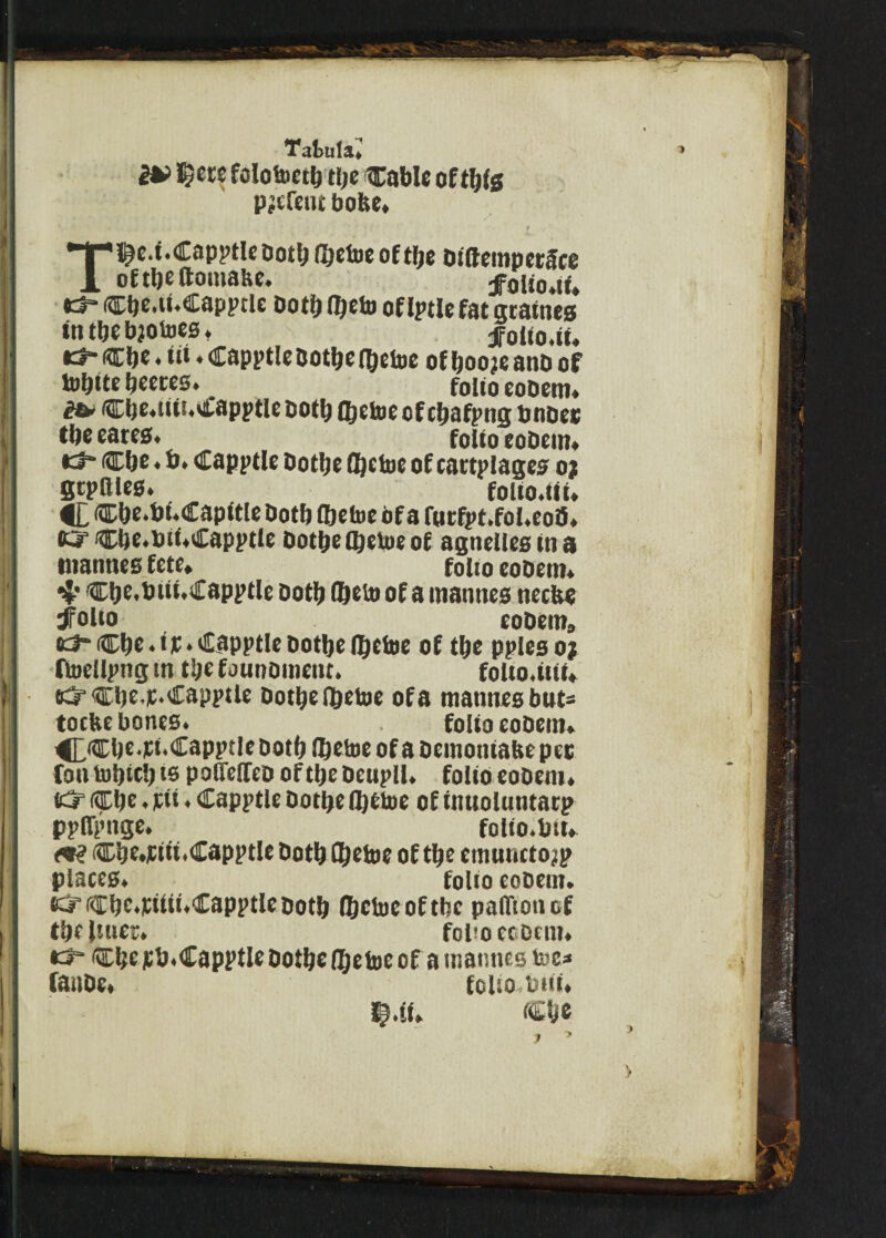 $cre folotoetb tty Cable of ttys parent bofce. Tlty.t.Capptle Dottj itytoe of tty btftempetf ce of ttyltoiuaue, ^olto.it. K3- iCty.tt.Capptle Dotfj ftjeto oflptle fat graines in tty bjotoes. ifoito.it. id- cty * tti * Capptle botty (tytoe of tyo?e anb of totyte tyeres. folio e0bem. it* cty.titi.>£apptlc ootb Cljetoc of ctyfpng b iidcc tbe cares. folio eobem. *3h Cty. b. Capptle botty ftytoe of cartplages oj gtpnies. folio, tit. C «ty.bt.€apftle botb ttytoe of a fnrfpt.fol.eo8. ft? Cty.btt.C apptle botty Itytue of agnelles tn a ntannes fete. folio eobem. 4* Cty.btit.€apptle both (Ijeio of a ntannes ncclte dFolto eobem, KJ-Cty.tp. CapptlebottyItyfae of tty pplesoj ftoellpng tn tty founomettt. folto.itit, K^Cty-p. Capptle botty (tytoe of a mannesbut' toefee bones. folio eobem. 4£Cty.pt.CapptIe both (tytoe of a bemoniabe pec fontotyctys polfeiTeb ofttybeupll. folio eobem. K? fifty. pit. Capptle botty (tytoe of tntioluntaep ppllpnge. folio.bit. <9? Cty.pttt.Capptlc both (tytoe of tty emnucto^p places. folio eobem. O Ctjc.pitii.Capptle both (tytoe of tty palftonof ttyliuer. fol'o ccDcm. o Cty pb. Capptle botty [tytoeof a mamtes toe* fatibe, folio bat. > >