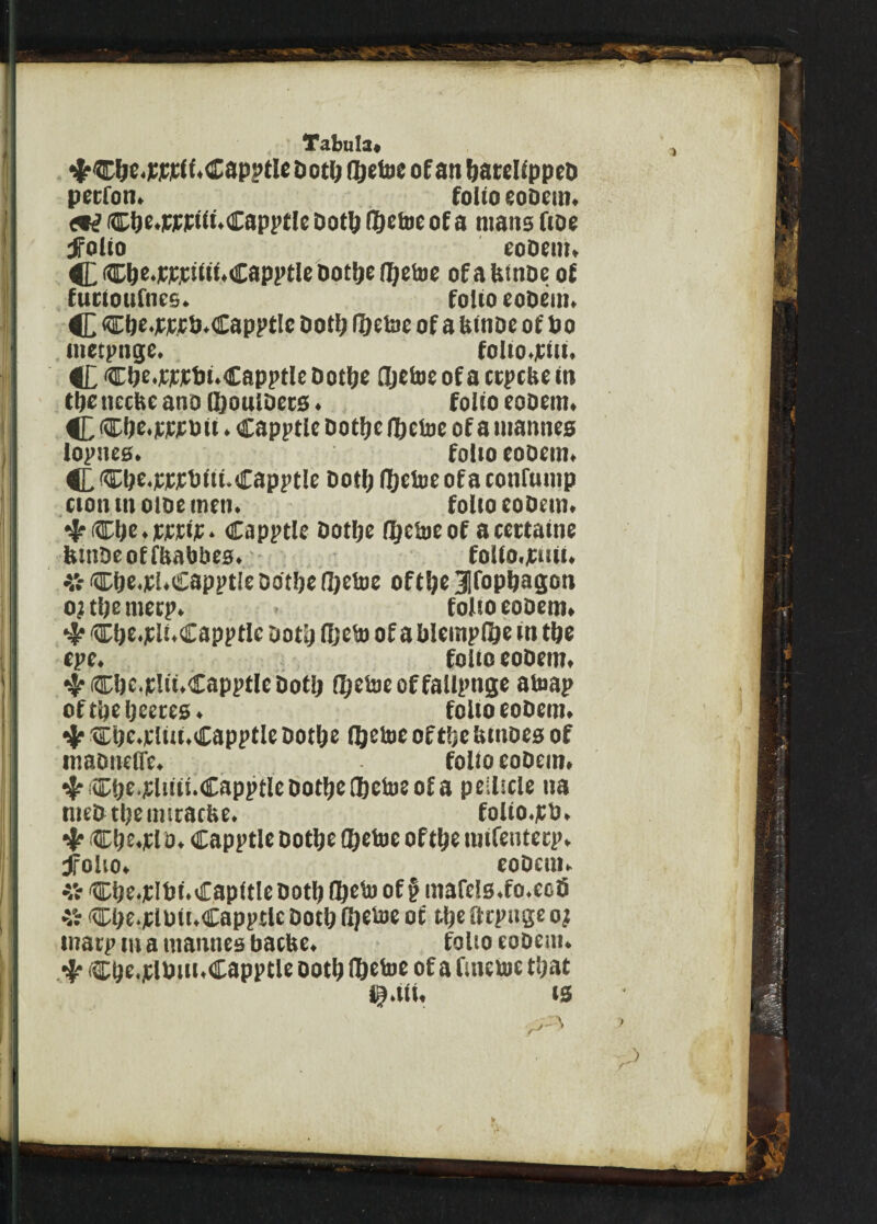 ^C^e.Wiclt.dapptlcDotljfl&etBeofanftarcUppcD petfoti. folio coDcm. Cijf.ffPiit.Cappf le Qotlj (T&etoc of a mans fioe folio eooem, C C&e.fffiiii.Capptle bot!je fljefcoe of a UitiDe of fucioufnes. folio eooem. C Cbe.fffb.Capptlc Dot!; (i)t\ae of a feinoe of bo . iitetpnge. folto.fiii. C Clje.fffbi.GapptleDotljc fljetoeofactpcfcein tl)c ncckc ano ©ouioecs. folio eooem. C ®ie.f ff o it . Capptle ootljc fljefoe of a mamies lollies. folio coQcm. C,®bt-PttlJiti.Capptle Dot!; (Ijeloeofaconfuuip ttott m otoe men. folio eobem. 4* Clje. tftif. Capptle Dotljc ityetoe of a cettatne feitiOeoffbabbes. folio, fait. # Cfje.pl.capptle Dotljc (])efoe of tlje 3|fopbagon 0? tl;e metp. - folio eooem. 4 Clje.p li.Capptlc oodj (Ijeto of a blempfi&e tn tbe epe. folio eooem. 4 Clic.flii.Capptlc Dot!; (Ijetoeoffallpnge atoap of tDc Ijeercs. folio eoOem. Cbe.rliii.Capptle Dot&e lljetoe of ttje tunoes of maonefle. folio eooem. ®t)e.fliii!.CapptlcDot^e®cto?ofa pellicle na meO tljeimracfee. folto.pb. Ct^.fl0. Capptle Dotljc fljetoe oftlje mlfeutecp. folio. eoDem. %ci)e.fIbf.Capltleootl)®eto of§mafe!s.fo.ecS r Clje.fluii.Capptlc Dot!; Ojetoe of ttje arpuge o; marp m a mantles bacUe. folio eoDem. 4. Cbe.plbiii.Capptle ootl; Hjcfoe of a fatcsut tijat i^.tit. is