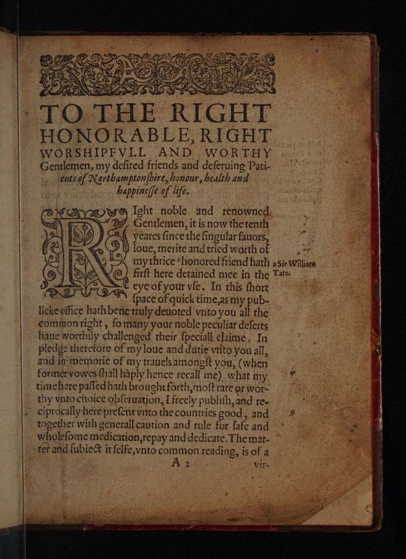 1 Lb nan “ ‘ ZY be 7 AY i: 1? x D IE bi ga ACs Re s A Ao IN \ oF, gS y al = NS, GSS Ay Ro =&gt; aS IG TO THE RIGH HONORABLE, RIGHT WORSHIPFVLL AND .WORTHY Gentlemen, my defired friends and deferuing Pati- eats of Northampton(bire, honour, health and ‘happiaelfe of life. @ Ight noble and renowned Gentlemen, it is now thetenth yeares fince the fingular favors, DY loue, merite and tried worth of os my thrice*honored friend hath asir wiliars firft here detained mee in the Tat L eye of your vfe. In this fhort {pace of quick time,as my pub- theke office hath bene truly deuoted vnto you all the commonright, fomany your noble peculiar deferts baue worthil ly challenged their {peciall claime. In pledge therefore of myloue and dutie'vnito you all, aud in memorie of my trauelsamongtt you, (when former vowes fhall haply hence recall | me) whatmy ~ * time here pafled hath brought forth, moft rare of wor- thy vnto choice ol seruation, I freely oublith, and re. ciprocally here prefent vnto the Sunnis eood, and a together with generall caution and rule for fafe and : wholefome medication srepay and dedicate. The mat- ter andlubied it felfe,vnto common reading, is of a 2 Vits aXe Sa {: