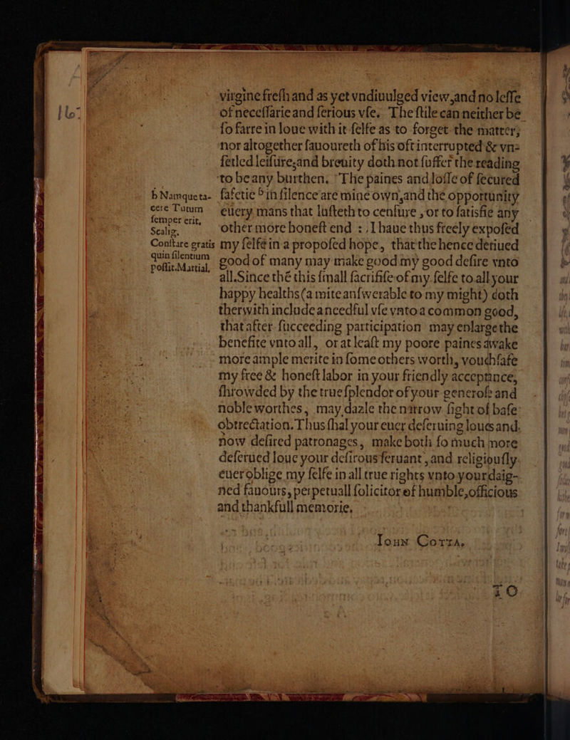 b Namqueta- cere Tutum fermper erit, Sealig, Conttare gratis quin filentium poflit.Martial, virgine frefh and as yet vndiuulged view,and noleffe of neceflarie and ferious vfe.. The ftilecan neither be fo farre in loue with it-felfe as ‘to forget the matter; nor altogether fauoureth of his oftintcrrupted & vnz ferled leiftireand brenity doth not{uffer the reading to beany burthen. ‘The paines and lofle of fecured fafeti¢ >in filence’are mine own,and the opportunity ellery mans that lufteth to cenfure , or to fatisfie any other more honeft end : ,Lhaue thus freely expofed my felféin.a propofed hope, thatthe hence detiued good of many may make good my good defire ynto all.Since thé this {mall facrifife of my felfe to. allyour happy healths(a mite an{werable to my might) doth thersvith include ancedful vfe vatoa common good, that after. {ucceeding participation may enlarge the benefite vntoall, oratleaft my poore paines awake more ample merite in fome others worth, voudhfafe my free & honeft labor in your friendly accepnnce, fhrowded by the true{plendorofyour generoft and noble worthes, may dazle the narrow fight of bafe obtrectation. Thus (hal your euer deferuing loues and. now defired patronages, make both fo much more deferued louc your defirousferuant, and religioufly. ever oblige my felfe in all crue rights vnto yourdaig- ned fanours, perpetual folicitoref humble, officious and thankfull memorie, Toun Cora,