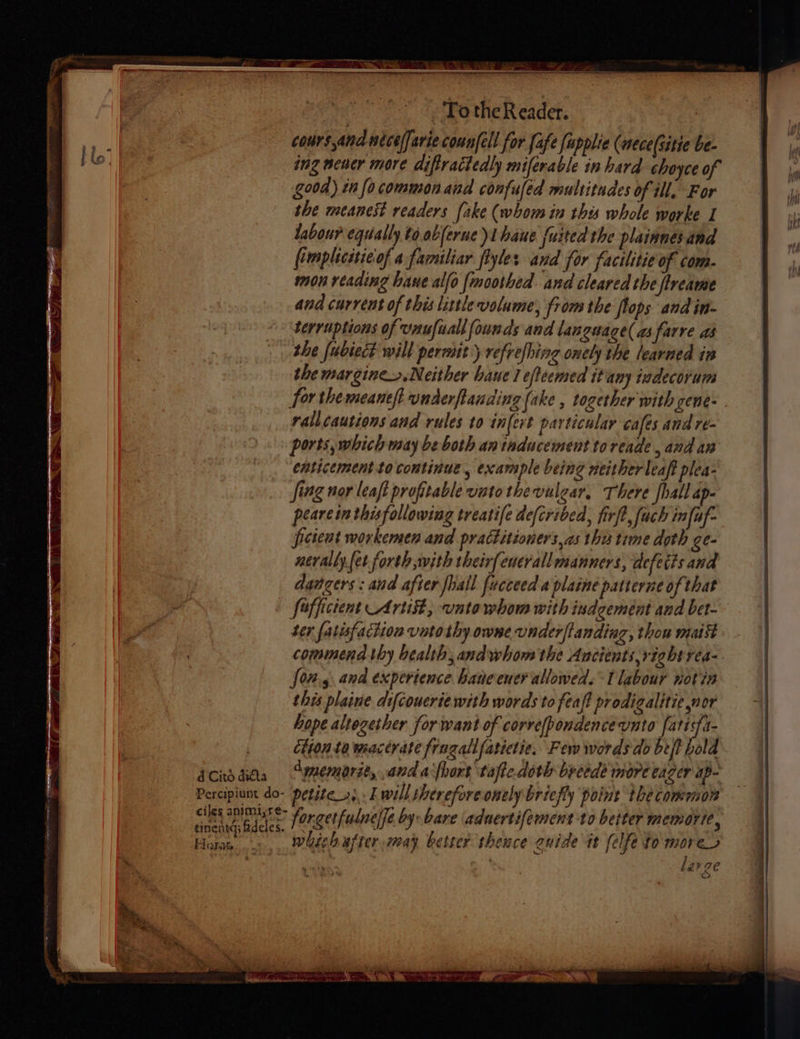 d Cito ditta Percipiunt do- ciles animiyre- tincntd; fdeles. Horat aa ae well To the Reader. cours ana nicelfarie coun[ell for fafe [applic (mece(sitie be- ing neuer more diftractedly miferable in hard choyce of good) in focommonand confuled multitudes of ill. For the meanest readers (ake (whom in thes whole worke I labour equally to.abferue 1 haue {uited the plainnes and fimpliciieof a familiar flyles and for facilitie of com. mon reading hae alfo fmoothed and cleared the ftreame and current of this little volume, from the flops and in- terruptions of Unufiall founds and language( as farre as she fubiect will permit’ refrefhing oely the learned in the margine>.Neither haue 1 efteemed itany indecorum for the meaneft underftanding (ake , together with cene- rallcautions and rules to in[evt particular cafes and re- ports, which may be both antaducement toreade , and an enticement to continue, example being neither leaft plea- Jing nor leaft profitable vato thevulear, There fhall ap- peare in thisfollowing treatife defcribed, firft, fach in[uf- ficient workemen and practitioners, as thes time doth ge- nerally {et forth with their{eucrallmanners, defects and dangers; and after fhall fucceed a plaine patterne of that fofficient Arti, vntowhom with indgement and bet- ter fatisfaction vatothy owne vnder/tanding, thou mais commend thy health, andwhom the Aucients,right rea- feng. and experience hane ener allowed. TU labour notin this plaine difcoucrie with words to feaft prodigalitie nor hope altogether for want of corvefpondencevnto fatitfa- étion ta wactrate fragallfatictie. Few words do beft hold dmmemorit, and a {hort tafic doth breedé more eager ap- petite 2... h will shereforeonely briefly point the commors forgetfulnelfe by bare aduertifement to better memorie, whish after may better sheuce auide it felfe to morer a : larze