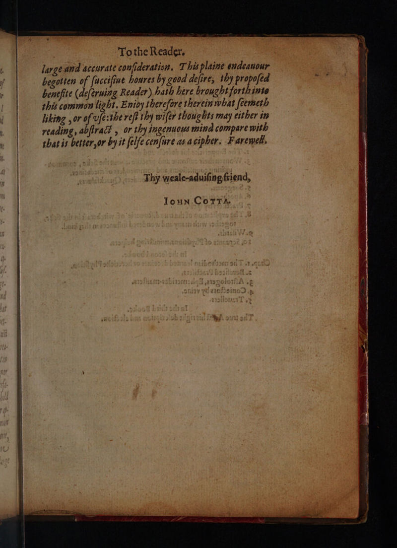 ge ‘Tothe Reader. | large and accurate confideration. This plaine endeanour begotten of {uccifine houres by good defire, thy propofed benefite (deferuing Reader) hath here brought forthinte this common light. Enioy therefore therein what feemeth liking , or of ufe:the reff thy wifér thoughts may either in reading, abftract , or thy ingenuows mind compare with shat is better,or by it felfe cenfure as acipher. Farewel,
