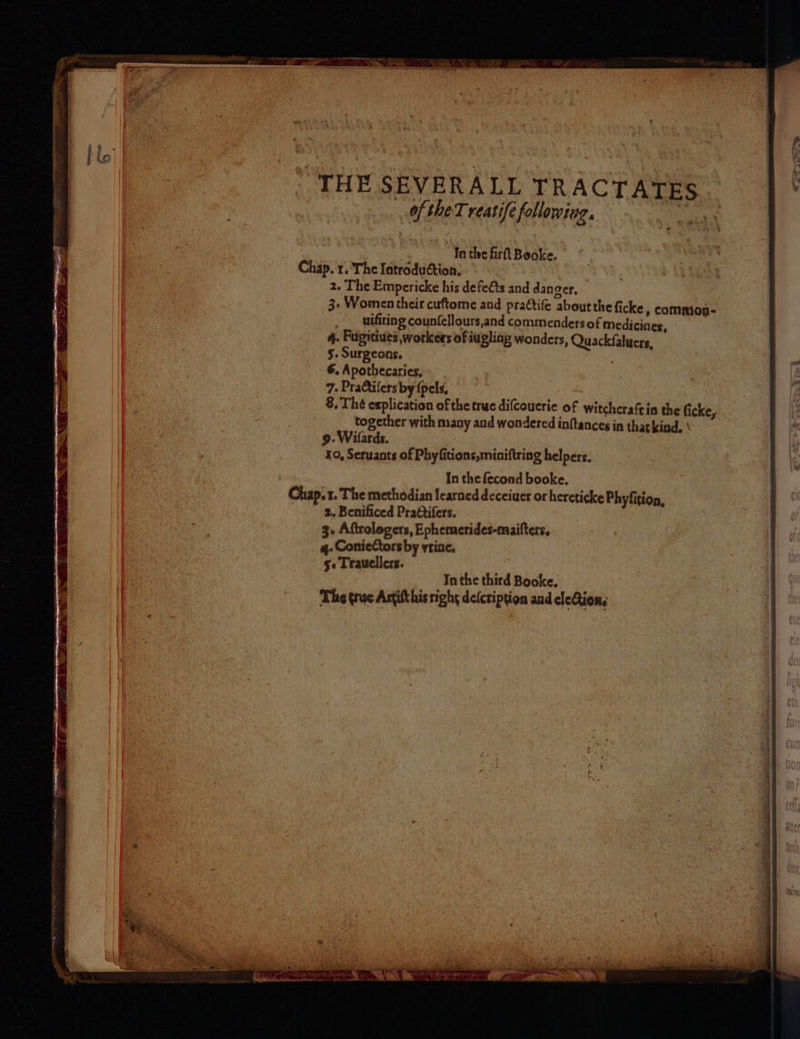 To the firtt Booke. Chap. 1. The Introduétion, 2. The Empericke his defeéts and dan ger, 3- Women their cuftome and praétife about the ficke , common- uifiting counfellours,and commenders of Medicines, 4. Fugitives workers of iugliag wonders, Quackfalucrs, 5. Surgeons. : 6. Apothecaries, 7. Pratifers by {pels, 8, Thé explication of the truc difcouerie of witchcraftin the ficke, together with many and wondered inftances in that kind, \ 9. Wilards. 10, Seruants of Phyfitions,miniftring helpers, In the fecond booke. Chap. 1. The methodian learned deceiuer or hereticke Phyfition, 2, Benificed Pra@tifers. 3 Aftrologers, Ephemerides-maifters, 4q- ConieCtors by vrine. §« Trauellers. In the third Booke. The trac Antifthis right deicription and cleQion,