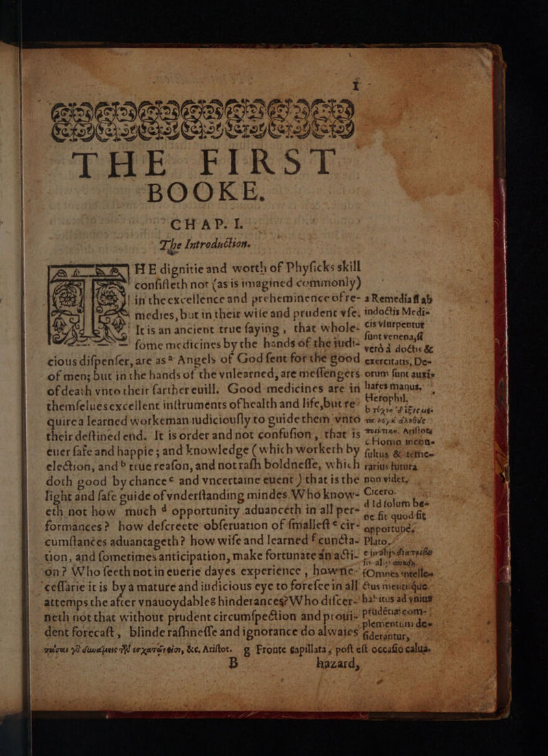 ret | Ty eisTu la bee THE FIRST BOOKE. HE dignitie and worth of Phyficks skill mee confifleth nor (as is imagined commonly) | in theexcellence and preheminence ofre- aRemediaff ab SS medies, but in their wile and prudenc vfe, indoctis Medi- vc Ic is an ancient true faying , that whole- pelted iccar: —=S=' fome medicines by the hands of the tudi- sia cious difpenfer, are as* Angels of God fent for the 800d exercitatis, De- of men; but inthe hands of the yvnlearned, are meflengers. orum funt auris of death vnto their farther evill. Good medicines are in !afes manus, themfeluescxcellent inQruments of health and life, but re ad pti quirea learned workeman tudicioufly to guide them vnto nai adobe their deftined end. It is order and not confufion, that is ™O7 naffiote euer fate and happie ; and knowledge ( which worketh by (lene ae i election, and ® true reafon, and notrafh boldnefle, which farius firura doth good bychance® and vncertaine euent ) that is the non vider, light and fafe guide of vnderftanding mindes. Who know- rage: ‘ eth not how much 4 opportunity aduanceth in all per- tae nod formances? how defcreete obferuation of fmalieft€ cir- eanesestl cumftanées aduantageth? how wife and learned f cuncta- Plato, tion, and fometimes anticipation, make fortunate an acti- © re ra on? Who fecthnot in everie dayes experience , howric- cOnants baits “ceflarie it is 7 amature and indicious eye to forefce in all Gus menengque attemps the after vnauoydables hinderancege Who difcer~ bahitus ad ynins neth not that without prudent circum{pection and prout- Spetihaes dent forecaft, blinde rafhneffe and ignorance do alwaies Resi quires S duwapec iW soxarorein, &amp;e, Ariftot. g Fronte ¢apillata, poft eft accafio calua. hazard,