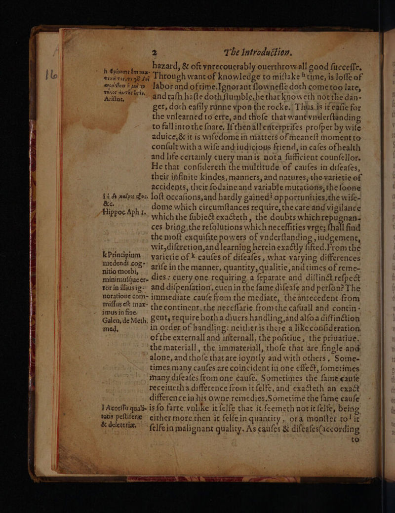 a hazard, &amp; oft ynrecoucrably overthrow all good fucceffe. ie eT hrouch wantek knowledge to miftake *tmesdedole oF Tien Tiss Tl Ww Set hanes Fa) + ’ ovitev iwi labor and oftime.Ignorant flownefle doth come too late, Atte, @Ndrafh hate doth fiumble.he thar knowcth notthe dan- ger, doth eafily runne vpon the rocke. Thus. is it eafie for the vnlearned to etre, and thofe that want vnderftanding to fallintothe {nare, Ifthenallenterprifes profper by wife aduice,&amp; it is wifedome in matters of meaneft momentto confult with a wife and iudicious friend, in cafes ofhealth and life certainly cuery manis nota fufficient counfellor. He that confidereth the multitude of caufes in difeafes, their infinite kindes, manners, and natures, the varietie of | accidents, their fodaincand variable mutations, the foone 16. A naire es, loft occafions,and hardly gained! opportunities,the wife- ne ree dome which circumfances require, the care and vigilance Bpoe et? whichthe fubie&amp; exacteth , the doubts which repugnan. ces bring, the refolutions which neceffities vrge; fhall find the moft exquifite powers of vnderftanding ,iudgement, wit,difcretion,and learning herein exadtly fifted.From the SSS LI arife inthe manner, quantity, qualitie, and times of reme- minimiufgueer~ dies: eucry one requiring a {eparate and diltinétrefpect ror in illiusig»: and difpenfation, cucn in the fame difeafe and perfon? The © horatione com~ jmmiediate caufe from the mediate, the antecedent from miflus eft max- the continent, the meccflarie fromthe cafuall and contin - imus in fice. : : 2 So htbe iio tay Galen, de Meth: 8°9%s require both a diuers handling and alfoa diffin@ion med, in order of handling: neither is ie a likeconfideration, ofthe externall and internall, the pofitiue, the privatiue, the mareriall, the immateriall, thofe that are fingle and alone, andthofe that are ioyntly and with others, Some- times many caufes are coincident in one effect, fometimes many difeafes from one caufe. Sometimes the famereaute receiuctha difference fromm it felfe, and exaéteth an exact difference in his owne remedies.Sometime the fame eaufe | Acceffa qualis is fo farte. vnlike it felfe that it feemeth notitfelfe, being tatis peftifere either morerthen it felfein quantity, ora moniter to! it &amp; deletetian®* fife in malignans quality, As caules &amp; difeafes(according to