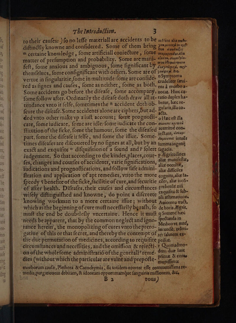 totheir caufes: }fono leffe material are accidents to be muine alia mato. diftinetly knowne and confidered. Some of them bring peu m certaine knowledge , fome artificiall conieCture , fome renpunpuasdrsalia matter of prefumption and probability. Some are mani- oie area fe(t, forme anxious and ambiguous, fome fionificant bY s,asvetera, wes themfelucs, fome confignificant with others. Some are of eta oat vertue in fingularitie,fome in multitude:fome are contide= pai, Cru; red as fignes and caufes., fome as neither, foe: as both, (0.3 morboa- Some accidents go before the difeafe, fome accompany, uocat. Hinc cu- fome follow after. Ordinarily the difeafe doth draw all at- ratio duplex ha- tendance vnto it felfe, fometimesthe ® accident doth ob- steak = sri feure the difeafe. Some accidents aloneare ciphers, but ad- 8p 740 eded-vnto other make vp aiuft account; fonre prognolti- Saleh ills cate, fomeiudicate, fome are idle: fomre iudicate the con- ewsors xpint ftitution of the ficke, fome the humour, fome the difeafed De aia part, fone the difeafe it felfe, and fome the iflue. Some- Maen tits times difeafes are difcouered by no fignes at all, but by an {ymmaingenij exact and exquifite © difquifition of a found andP folert fagacia. iudgement, So that according to the kindes,places,cour- p#gutudines ier Oa} , 4 ates alix manifeltzy fes, changes and courfes of accidents, varie fignifications, Tid cceuttll iuditations and prognoftications, and follow fafe admini- 31: gifficiles tration and application of apt remedies, vntothe more cognitu,alia tas {peedy 4 benefite of the ficke, facilitie of cure,and fecuritie ciles, aliz incd- of after health. Difeafes,their caufes and circumftances py witely diftinguifhed and knowne , ‘do point a difereete FV knowitig workman to a more certaine iflue; without anicenna tract which as the beginning of cure muft neceffarily bgrath, fo de horis Agrit. muft-the end’ be doubricfly vncertaine. Hence it muft qSummehxe “needs be apparent, that by the common neglect and ieno- —— wed : a 2 rad edico'VE tutes rance herein’, the monopolizing of cures vnto the prero- ; nas. celeri- gatiue’ of this or that fecret, and thereby the contempt of 4; jlutem ex- the due permutation of medicines, according to requifite pediat. circumftances and neceffities, andthe omiffion &amp; reieéti- + Quemadmo- on ofthe wholefome adminiftratid of the. gencetall* reme- dam duz funt ; ; : ; , _ prima. &amp; comes dies (without which the particular are yainé and prepofte- 7 ig morborum caulx, Plethora -&amp; Cacochymia ; fic totidem oportet ¢ffe communifinna re media,purgationem debiram, &amp; idoneami opportunamdue fanguinis miffionem, &amp;¢e B 2