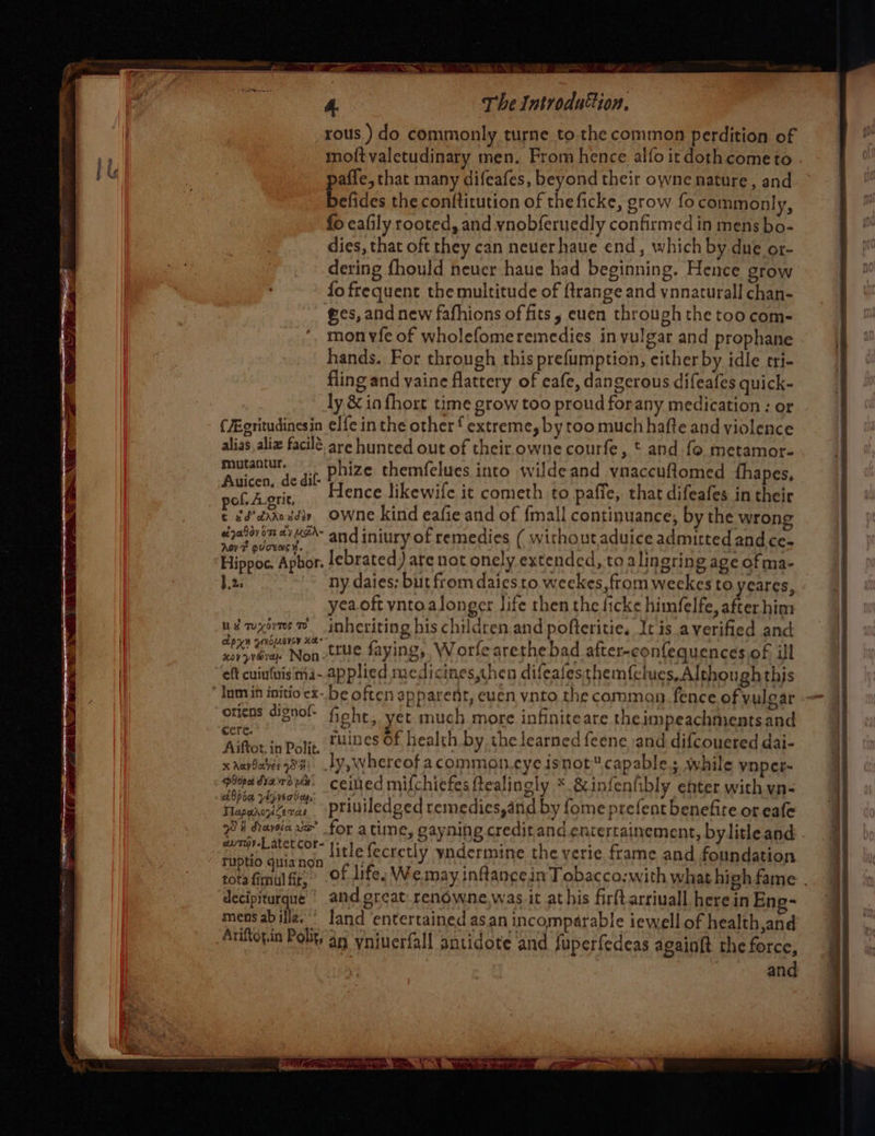 © ee oS Be The Introdufion, rous ) do commonly turne to. the common perdition of moftvaletudinary men. From hence alfo it dothcometo paffe, that many difeafes, beyond their owne nature, and befides the conftirution of the ficke, grow focommonly, fo eafily rooted, and ynobferuedly confirmed in mens bo- dies, that oft they can neverhaue end, which by due or- dering fhould neuer haue had beginning. Hence grow fo frequent the multitude of {trange and ynnaturall chan- ees, and new fafhions of fits, euen through the too com- mon vfe of wholefomeremedies in vulgar and prophane hands. For through this prefumption, cither by idle cri- fling and vaine flattery of cafe, dangerous difeafes quick- ly & in fhort time grow too proud forany medication : or (ZEgritudinesin elfe in the other f extreme, by too much hafte and violence alias, aliz facile are hunted out of their owne courfe, t and fo metamor- mee iit phize themfelues into wildeand vnaccuftomed {hapes, cape Hence likewife it cometh to paffe, that difeafes in their r gd’crrozdiy, OWne kind eafie and of {mall continuance, by the wrong ezalovenaiush- and iniury of remedies ( withoutaduice admitted and ce- AovF guceme ¥. 2. ny daies; but from daies to weekes, ftom weekes to yeares, yeaoft vntoalonger life then the ficke himfelfe, after him udnxomee inheriting his children and pofteritie, It is averified and Carvin, Non tte faying, Worfearethe bad after-confequences of ill eft cuinfuisima--applied medicines,then difeafes themfclues, Although this Inmin initio cx-. be often apparent, euen vnto the comman fence ofvulear — otiens dignof- fieht, yet much more infiniteare theimpeachmentsand aaah Polit, tuines Of health by, the learned feene, and difcouered dai- x ravdare 9s Jy, whereof acommoan eyeisnot™ capable. while ynper- bina dace ve ceitied mifchiefes ftealingly * &infenfibly enter with yn- Taparcrae priniledged remedies,arid by fome prefent benefite or eafe 74 davia ve’ for atime, gayning credit and.entertainement, bylitleand - REdb aatach litle fecretly yandermine the yerie frame and foundation tots ficntil BF: of life. We may inflance in Tobacco;with what high fame . decipiturque ' and.great. renowne.was it at his firftarriuall herein Ene- mens abilla.’' Jand entertained asan incompérable iewell of health,and Auitopin Polity an yniuerfall antidote and fuperfedeas againft the force,