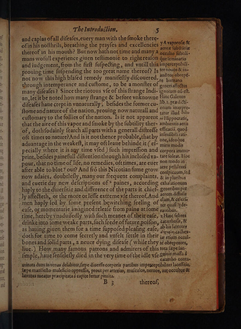 and capias ofall difeafes,euery man with the fmoke there- : ofin his nolthrils, breathing the prayfes and excellencies Ye thereof in his mouth? Butnow hathnot timeand many a occult fijbtili- mans wofull experience giuen teftimonie to rightreafon gue feminario and iudgement, from the firft fufpecting , and vntill this impercepuibili- prouing time fufpending the too great name thereof? Is Da Mae not now this high blafed remedy manifeftly difcouered, age bY through intemperance and cuftome, to be amontter of ceneriaffectus many difeafes? Sincetheriotous vie of this ftrange Indi- ignowm né eft. an, let it be noted how many ftrange &amp; before vnknowne Hine Galenus difeafes haue creptin vnnaturally, befidesthe former cu- lib. eaten ftomeand nature of the nation, prouing nownaturall and satur illad Saber cuftomary to the follies of the nation. Is it not apparent i Hippocratis, that the aire of this vapor and {moke by the fubtility ther- ambientis aeris of , dothfodainly fearch all parts witha generall diftreffe efficacia, quod oft times to nature?And isit notthence probable,thatby tolenlibili Fate : : i . . one, ideogue aduantage in the weakeft, it may oftleaue behinde it ( ef- jis. ehh PP “4 * - y ? ary ; - ,y aere pelients after able to blot our? And fro this Nicotianfume grow codibienain; ei now adaies, doubrlefly, many our frequent complaints, »&amp; jn pluribus and cuerie day new defcriptions of * paines, according exhalationum haply to the disierfitic and difference of the parts it. chief- gcveribus per ly aftecteth, or the more orleffe extreme vie thereof,And gtem) ifiatig’ ; . Aes clam,&amp; ceicrie men haply-led by. fome. prefent bewitching feeling of 5. guafi fyde- eafe, or momentarie imaginedreleafe from paing atfome rantibus, time, hereby ynaduifedly with fuch meanes of theireafe, zHinc febres ’ drinke into jome weake parts, uch feede.of future poifon, catartholz, &amp; as hauing giuen them for a time fuppofed:pleafing cafe, peace ome doth for time to come fecretly and vnfelt fertle in their j~ criam occule bonesand folid parts, a neucr dying difeale ( whilethey td obtepentes, liue.) How many famous patrons and admirers of this tota fapefan- _fimple, haue fenfelefly died in the very time ofthe idle vfe guinis maffa d . 1 catarrho conta- ginata dunyin yenas delabitur,f2pe diuerfis corporis partibus impepcepribiliter laceffitis, feepe manifefto maleficio oppreflis, prout per arteriass mulculos, nernos, auroccultgs &amp; latentes meatus prxcipitatad capite fertur pituita, 3 thereof,