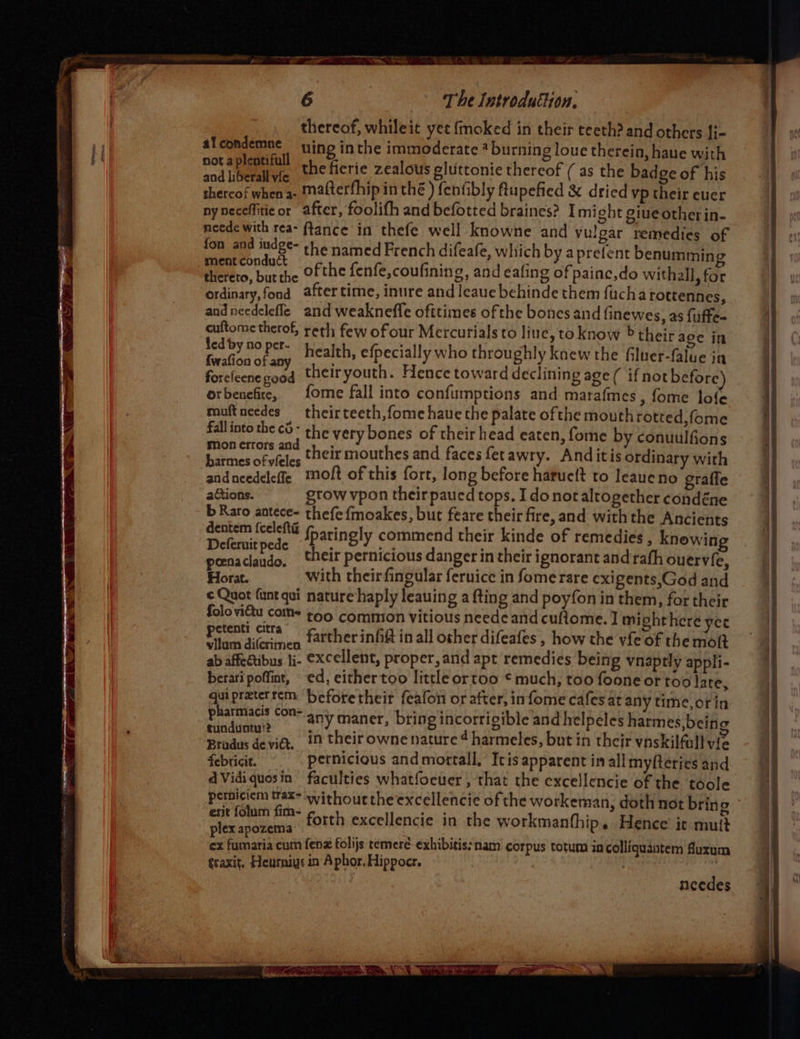 | thereof, whileit yet {moked in their teeth? and others {i- al eh uing inthe immoderate * burning loue therein, haue with sod [betas the fierie zealous eluttonie thereof ( as the badge of his thercof when a- Matterfhip in thé ) fenfibly flupefied &amp; dried vp their euer nyneceffiticor after, foolifh and befotted braines? I might giue other in- neede with rea- ftance in thefe well knowne and vulgar remedies of fon and iudge- : , the named French difeafe, whi srefe ment conduct ? ch by at relent benumming ° . 5 ; =) GreFeco, bur the ofthe fenfe,coufining, and eafing of painc,do withall, for ordinary,fond after time, inure and leaue behinde them fucharottennes, andneedelefle and weakneffe ofttimes ofthe bones and finewes, as fuffe- cuftome therof, reth few of our Mercurials to line, to know &gt; their age in led by no per. Foslise oti health, efpecially who throughly knew the filuer-falue ia foreleene good theiryouth. Hence toward declining age ( if not before) orbenefite, fome fall into confumptions and marafmes , fome lofe muftneedes theirteeth,fome hauethe palate ofthe mouth rotted,fome fall into the c}- ; the very bones of their head eaten, fon mon errors and y E) ie by conuulfions dentem f{celefta : pagent 1 Beenitpede fparingly commend their kinde of remedies , knowing poenaclaudo. their pernicious danger in their ignorant and rafh ouervfe, Horat. with theirfingular feruice in fome rare exigents,God and ¢ Quot funt qui nature haply leauing a {ting and poyfon in them, for their aN ga too common vitious neede and cufiome. ] mighthere yee ta ‘crimen farther infift in all other difeafes , how the vfe of the mot ab affedtibus 1i- excellent, proper, and apt remedies being vnaptly appli- berari poffint, «ed, eithertoo little ortoo © much, too foone or too late, an preterrem beforetheir feafon or after, infome cafes at any time,orin P armiacis Con= n . ; tO} P) STR EEN any maner, bring incorrigible and helpeles harmes, being Brodus devidt, #1 their owne nature 4 harmeles, but in their vnskilfull vie febticit. pernicious and mortall, Icis apparent in all myfteries and dVidiquosin faculties whatfoeuer , that the excellencie of the toole petniciem trax withouttheexcellencie of the workeman, do erit folum fim- , doth not bring plex apaueea forth excellencie in the workmanfhip. Hence’ ic mutt ex famaria cum fenz folijs temeré exhibitis: nam corpus totum in colliquantem fuxum ¢raxit, Heurniys in Aphor. Hippocr. | | needes