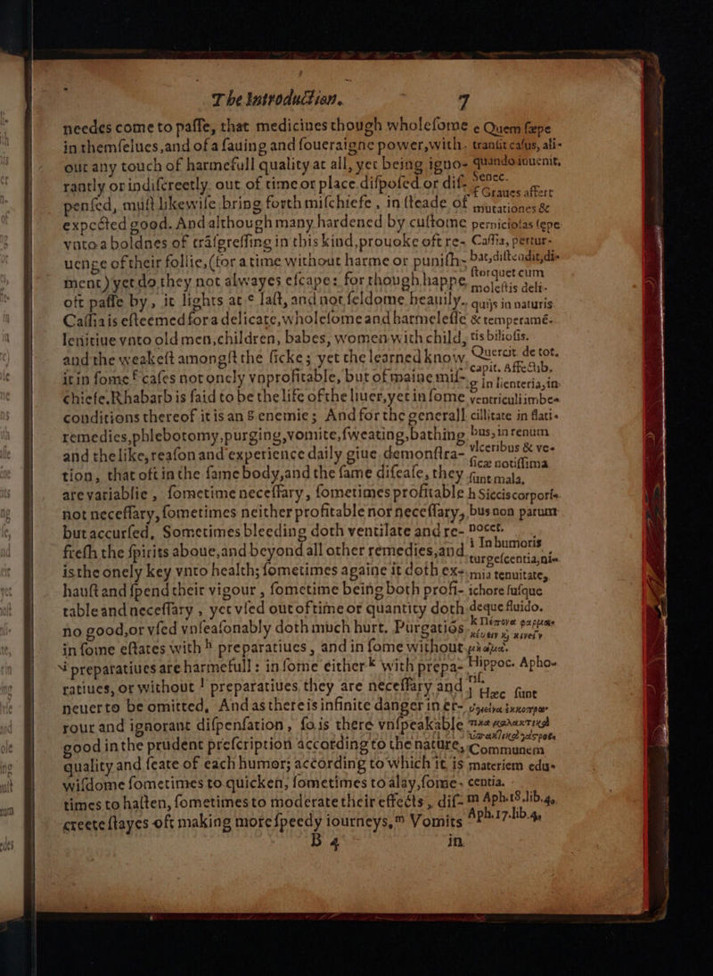 needes come to paffe, that medicines though wholefome ¢ Quem fee in themfelues,and of a fauing and foueraigne power,with. traniit cafus, ali- out any touch of harmefull quality ac all, yer being igno- up Sgealinatna rantly orindifereetly. out of time or place.difpofed or dif: ; : Sar Re Behe ; ~£ Graues affert penfed, muft likewile bring forth milchtefe , in fteade of pineationes &amp; expected good. Andalthough many hardened by cultoine perniciofas (pe yutoa boldnes of tratgreffing in this kind,prouoke oft re- Caffia, pertur- uenge of their follie,(for atime without harme or punifh- pat dill agaee 3 Eos 0549 pe erguetcum ment) yet do. they not alwayes efcape: forthoughhappe, ova. sep. oft paffe by, it lights ac ¢ laft, and not feldome heanily. quijs in vaturis Cafiais efteemed fora delicate, wnolefomeand harmelefle &amp; temperamé- : P lenitiue vato old men,children, babes, women with child, ts biliofis. and the weakeft among/t the ficke; yet the learned know Saintes itin fome f cafes not oncly voprofitable, but of maine mil~o io i cnteriasia chicfe.Rhabarb is faid to be the life ofthe liuer,yec in fome ventriculiimbes conditions thereof it isan S.enemie; And forthe general] cillitate in flati« i ; d  ; pA Shoe. remedies, phlebotomy, purging, vomite,fweating, bathing babar ee and thelike,reafon and experience daily giue, demonftra- 72°C 08 = VS Ps ; fice notiffima tion, that oftinthe fame body,and the fame difeafe, they fikevieta: ie i Inbumoris freth the fpirits aboue,and beyond all other remedies,and tuipe(centidinis isthe onely key vito health; fometimes againe it doth ex. mia tenuitate, hauft and {pend their vigour , fometime being both profi- ichore fufque tableandneceffary , yet vied outoftime or quantity doth ose fluido. no good,or vfed vnfeafonably doth much hurt. Purgatids Moan infome eftates with ® preparatiues , and in fome without pide. ‘ preparatiues are harmefull: infome either™ with prepa- Se st Apho- ratiues, or without ! preparatives they are neceffary and igre fane neuerto be omitted, Andasthereis infinite danger in er~'vyetsaixxoopar rourand ignorant difpenfation, fois there vn{peakable opis soar be good inthe prudent prefcription according to the nature, Communem quality and feate of each humor; according to which it, is materiem edu- wifdome fometimes to.quicken, fometimes to alay,fome. centia. times to halten, fometimesto moderatethcir effects , dif- ™ ne crete {tayes oft making more {peedy iourneys,™ Vomits BPHI7-lib.4, . 4 in.