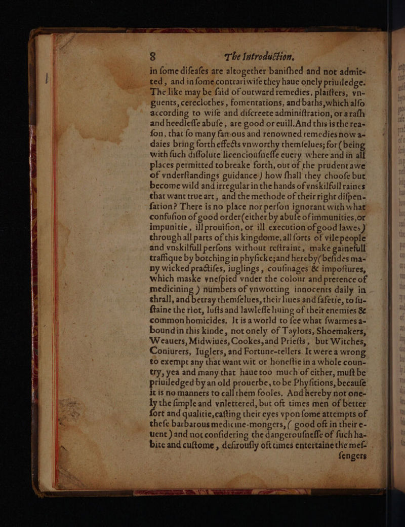 in fome difeafes are altogether banifhed and not admit- ted, and in fomecontrariwife they have onely priuiledge. The like may be faid of outward remedies, plaifters, yn- guents, cereclothes , fomentations, and baths,whichalfo. according to wife and difcreete adminiftration, or arafh and heedleffe abufe, are good or euill. And this isthe rea- fon, that fo many famous and renowned remedies now a- daies bring forth effects vnworthy themfelucs; for( being with fuch diffolute licencioufnefle euery where and in all places permitted tobreake forth, out of the prudentawe of vnderftandings guidance:) how fhall they choofe but become wild and irregular in the hands of vnskilfull raines that want trueart, and the methode of their right difpen- fation? There is no place nor perfon ignorant with what confufion of good order(either by abufe of immunities,or impunitie, il] prouifion, or ill execution of good lawes } through all parts of this kingdome, all forts of vile people and vnskilfull perfons without reftraint, make gainefull traffique by botching in phyficke;and hereby(befides ma- ny wicked practifes, iuglings , coulinages &amp; impoflures, which maske ynefpied vnder the colour and pretence of medicining ) numbers of ynwotting innocents daily in thrall, and betray themfelues, their lines and fafetie, to fu- ftaine the riot, lufts and lawleffe liuing of their enemies 8 common homicides. It isa world to fee what fwarmes a- bound in this kinde, not onely of Taylors, Shoemakers, Weauers, Midwiucs, Cookes,and Priefts, but Witches, Coniurers, Iuglers, and Fortune-tellers. It were a wrong to exempt any that want wit or honeftie in a whole coun- try, yea and many.that hauetoo much of cither, muft be priuiledged by an old prouerbe, tobe Phyfitions, becaufe it is no manners to call them fooles. And hereby not one- ay the fimple and vnlettered, but oft times men of better ort and qualitie,cafting their eyes ypon fome attempts of