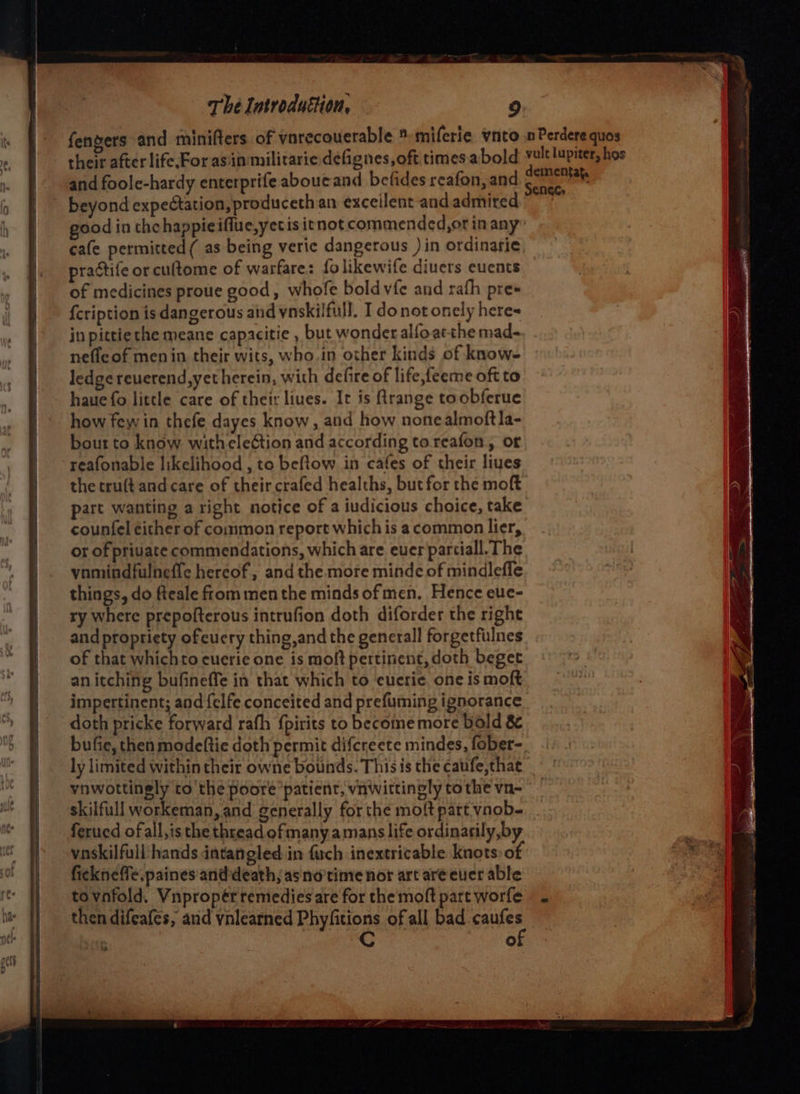 fengers and minifters of yorecouerable ® miferie ynto no Perdere quos their after life.For asin militarie defignes,oftitimesabold vit lupiter, hos and foole-hardy enterprife aboucand befides reafon, and ch beyond expectation, produceth an excellent and admired good in the happieiffue,yetis itnot commended,or in any cafe permitted ( as being veric dangerous )in ordinarie practife or cuftome of warfare: folikewife divers euents of medicines proue good, whofe bold vfe and rath pre* {cription is dangerous and ynskilfull. I donot onely heres jn pittie the meane capacitie , but wonder alfoat-the mad- nefleof men in their wits, who. in other kinds of know- ledge reverend, yet herein, with defire of life feeme oft to haue fo little care of their liues. It is Rrange toobferue how few in thefe dayes know, and how nonealmoftla- bout to know witheleétion and according to reafon, or reafonable likelihood , to beftow in cafes of their liues the tru(t and care of theircrafed healths, but for the moft part wanting a right notice of a iudicious choice, take counfel either of common report which is acommon lier, or of private commendations, which are ever partiall. The vnmindfulnefle hereof, and the more minde of mindlefle things, do fteale from men the minds of men. Hence eue- ry where prepofterous intrufion doth diforder the righe and propriety ofcuery thing,and the generall forgetfilnes of that whichto cuerie one is moft pertinent, doth beget an itching bufineffe in that which to cuerie. one is moft impertinent; and {elfe conceited and prefuming ignorance doth pricke forward rath {pirits to become more bold 8 bufie, then modeftie doth permit difcreete mindes, fober- ly limited within their owne bounds. This is the caufe,thae _ vnwottingly to the poore patient, viniwittingly tothe vn- skilfull workeman, and generally forthe moft patt vnob- ferucd ofall,is the thread of many amans life ordinarily,by vaskilfull’ hands datangled. in fuch inextricable knots of fickneffe.paines and death, asno'time nor art areever able tovnfold. Vnpropér remedies are for the moft part worfe then difeafes, and ynlearned Phyfitions of all bad sawier | re)