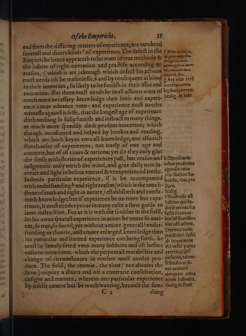 and from the differing maners of experience, are numbred (euerall and diuers kinds‘ of experience. The defeGtin the ¢ Hine aurodie, Empericke hence appeareth tobe want of true methode & i a the habice ofright operation and practife according ‘to Bidsetavic runt reafon, ( which is art )through which defect his actions ap bl mutt needs-oft be reafonleffe,s and by confequentas blind Pa ceiis cork in their intention , folikely tobe foolifhin their iffue and jncertos certis execution, For theremuft needs be in all aétions want of legibuscoercet, muchmoreineceffary knowledge then fenfe and experi- Scalig. de Subs ence cantie-aduance vnto: and experience mult needes witnefle againftitfelfe, thatthe longelt age of experience dothnothing fo fully furnifh and inftruct in many things, as much more {peedily doth prudent inuention; which though: occafionedsand helped by bookes and reading, which are both keyes vntoall knowledge, and alforich Rtorehoufes-of experiences, not onely of one age and countrie,but of all times & nations; yet do they only glut the -fenfe with:ftories of experiences paft, but reafon.and’h Omnibusin judgement truly enrich che mind, and give dailynewin- rebus prudenter creafe and light inbefore yntried & ynexperienced truths. as oe Indeede particular experience, if it be accompanied Lip git ti with vnderftanding* and right reafon(which isthe touch- year ftoneof truth and rightin nature) eftablifheth and confir- Scalig. meth knowledge; butif experience be no more but expe- i Prudentia ef rience, it muftneedes proue inmany cafes a flow guide to a ite lame infiruGion. For.as itis with the fouldier in the field, 6.43 érationi- lethisownefpeciall experience in armes be neuer fo anci- bus'ad fines fitos - ent, fo true,fo found, yet without amore cenerallivnder- fine offenfione. {tanding.ortheorie,and amere enlarged knowledgethen tant bein his particular and limited experience can bring forth, he dati muftbe ‘lamely fitted-vato many fuddaine and oft before ah na pattes _ynfeene oceurrents;:which theperpetuall mutabilitie and exercitus‘dif- ochange of circumftances in warfare ‘mutt needes pro- pofuerit, taniet- duce. The field; the enemie, the time ( not alwates the fifimiles ordi- fame')require a diuers and oft a contraric confultation, genera. deffgne and manner, wherein one particular experience sis habuerit, by infelfe cannot but! be much wanting, becaufe the fame Scalig.in Post. . C2 ching