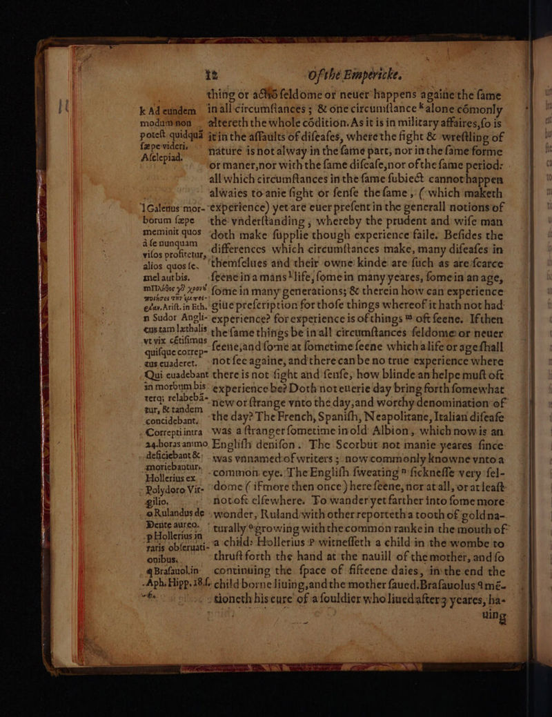 thing or a&amp;tt6 feldome or neuer happens againe'the fame kAdeundem inall-circumflances; &amp; one circumflance alone comonly modumnon _ altereth the whole cddition.As it is in military affaires, fo is potelt quidqua jrin the affaults of difeafes, where the fight &amp; wreftling of yer nature is not alway in the faine parc, nor inthe fame forme feet J or maner,nor with the fame difeafe,nor of the fame period: . all which circumftances inthe fame fubiect cannothappen alwaies to-anie fight or fenfe thefame ,' (which maketh ‘1Galenus mor- experience) yet are euer prefent in the gencrall notions of borum fepe the vnderftanding ; whereby the prudent and wife man meminit quos “doth make fupplie though experience faile. Befides the afenunguam differences which circumftances make, many difeafes in vilos profitetur, ; sad cer oi tk alios quos{e. ‘themfelues and their owne: kinde are fuch as arefcarce melautbis. {eeneinamans!life,fomein many yeares, fomein anage, miITnidos 5 xe0v8 (ome i many generations; &amp; therein how can experience MOinsTes THY Gewet-) “8 . ‘ evar Arift. in Eth. Gile prefeription for thofe things whereof it hath not had: n Sudor Angli- experience? for experience is of things ® oft feene. Ifthen custam |zthalis the fame things be inall circumftances feldome or neuer ytvix cétifimus euscuaderet. -notfecagaine, andtherecanbe no true experience where Qui cuadebant there is not fight and fenfe, how blinde an helpe muft oft in ata 2 experience be? Doth noteuerie day bring forth fomewhat see ee, -neworftrange vnto the day,and worthy denomination of tur, &amp; tandem : 3 concidebant, the day? The French, Spanifh, N eapolitane, Italian difeafe Correptiintra Was aftrangerfometimeinold Albion, whichnowis an a4-horasanimo Enelifh denifon. The Scorbut not manie yeares fince Belcienant was vnnamedof writers ; now commonly knowne yntoa DtuUers ‘ ~ ° Holleriusex . “COMMon eye. The Englith fweating » ficknefle very fel- Rolydoro Vit- “dome ( ifmore then once) herefeene, ner atall, or atleaft: gilio. notoft elfewhere. Fo wander yet farther into fome more oRulandusde «wonder, Rulandwith other reportetha tooth of eoldna- Dente aureo. : Ihyy'0- ithth ; . . veo. \ turally “growing withthecommonranke in the mouth of: p Hollerius in . . o ; oa Pie satis obferuati- @ Cid: Hollerius P witneffeth a child in the wombe to Pret A thruft forth the hand at the nauill of the mother, and fo qBrafauol.in- continuing the fpace of fifteene daies, inthe end the -Aph, Hipp. 18.f- child borne Jiuing,and the mother faued.Brafauolus4mé- nee sioncth hiscure of afouldier who linedafter3 yeares, ha- uing Ss za RE ae Reson pewio teeee Te LR To Sree oe 5 a