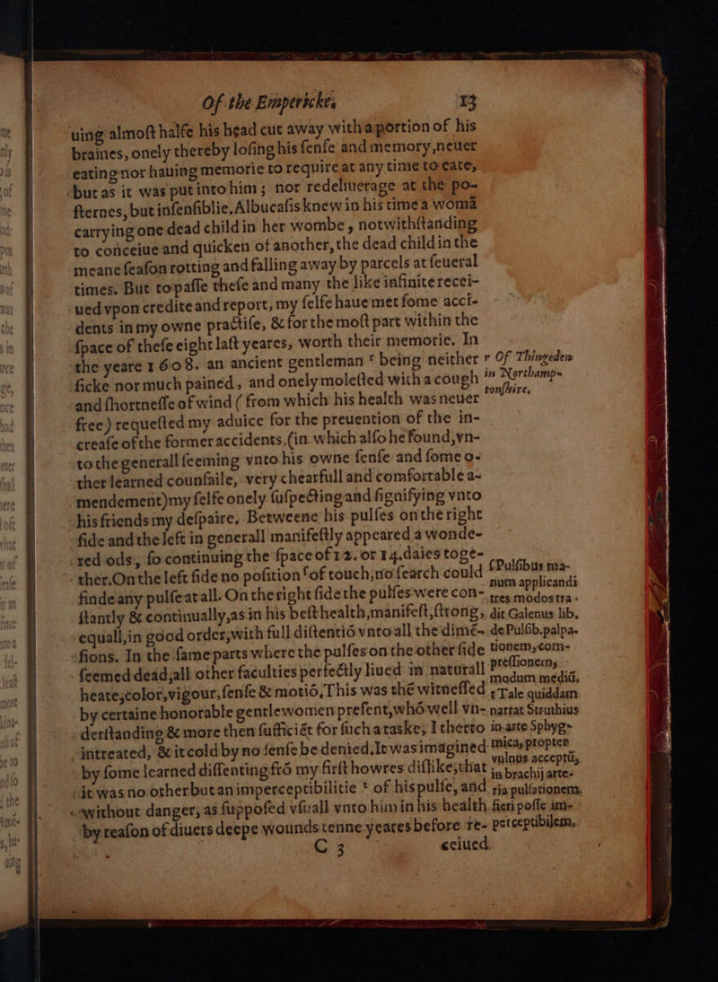 uing almoft halfe his head cut away witha portion of his braines, onely thereby lofing his fenfe and memory,neuer eatingnor having memiorie to require at any time to cate, buts it was putintohin; nor redeliuerage at the po- fternes, but infenfiblie, Albucafis knew in his time a woma carrying one dead childin her wombe, notwithftanding to cofceiue and quicken of another, the dead childin the meane feafon rotting and falling away by parcels at feueral times. But topaffe thefe and many the like infinite recei- ued vpon credite and report, my felfe haue met fome acci- dents inmy owne practife, &amp; for the moft part within the fpace of thefe eight laft yeares, worth their memorie. In the yeare 1608. an ancient gentleman * being neither * Of Thingeden ficke nor much pained, and onelymoletted witha cough ” Nerthamp- and fhortneffe of wind ( from which his health was neuer etian free) requefted my aduice for the preuention of the in- creafe ofthe former accidents, (in. which alfo he found,vn- tothegenerall feeming vnto his owne fenfe and fomeo- ther learned counfaile, very chearfull and comfortable a- mendement)my felfe onely fufpectingand fignifying ynto his friends my defpaire, Betweenc his pulfes ontheright fide and the left in generall manifeftly appeared a wonde- red ods, fo continuing the fpaceof12. or 14.daies toge- ~. ther.Onthe left fide no pofition fof touch, nofearch could ee ~ 6 } findeany pulfeat all. On the right fide the pulfes'were con~ tre sa ftantly &amp; continually,as.in his befthealth manifelt,ftrong, die Galenus lib. -equall,in good order,with full diftentié vatoall theidimeé- de Pulfib.palpa. fions. In the fameparts where the pulfeson the other fide tionem,com- feemed dead,all other faculties perfectly lived im natural preflioncras::_ heate.color,vigour, fenfe &amp; motid, This was thé witnefled iaaoyeatei gee 8 : CWITNENCG + Tale quiddam by certaine honorable gentlewomen prefent,whd well vn- nartat Struthius deritanding &amp; more then fufficiét for fuchataske, I therto in-arte Sphyg- intreated, &amp;itcoldby no Jenfe be denied. Ie was imagined mica, proptcr by fome learned diffenting 6 my firft howres diffikejrhat Te ES dtwasnootherbutanimperceptibilitie * of hispulfe, and fa crap mee . without danger, as fuppofed vfuall vnto him in his bealth, fieri pofle im- by reafon of diuers deepe wounds tenne yeares before re- perceptibilem, } q cciued.