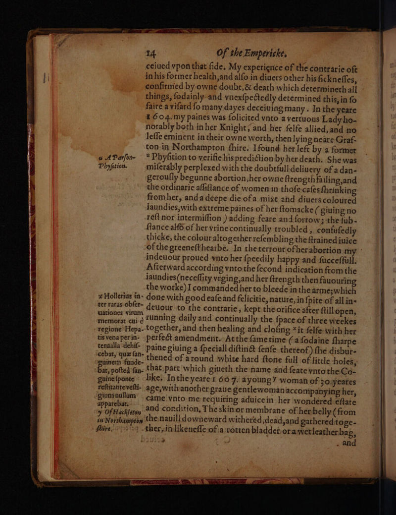 “ AParfon- Phyfition. x Hollerius in- ter raras obfer- uationes virum memorat cui e regione ‘Hepa- tis vena per in- terualia dehif- cebat, quz fan- guinem funde- bat, poftea fan- Quine {ponte reftitante'vefti- giuninallam apparebat. ¥ Of Hackleton in Northampton Shire, . Of the Empericke, ceiued vpon that fide. My experience of the contrarie oft in his former health,and alfo in divers other his fickneffes, confirmed by owne doubr,&amp; death which determineth all things, fodainly-and vnexfpetedly determined this, in fo faire.a vifard fo many dayes deceiuing many. Inthe yeare 1604.my paines was folicited ynto avertuous Lady ho- norably beth inher Knight; and her felfe allied, and ‘no Jeffe eminent in their owne worth, then lying neare Graf- ton-in Northampton fhire. Ifound her left by a former « Phyfition to verifie his prediction by her death. She was miferably perplexed with the doubtful! deliuery of adan- geroully begunne abortion, her owne ftrength failing,and the ordinaric aflaftance of women in thofe-cafes fhrinking fromher, anda deepe die ofa mixt and diuerscoloured iaundies, with extreme paines of her ftomacke ( giuing no ré{t nor intermiffion )- adding feare and forrow ; the fub- fiance alfé of her vrinecontinually troubled, confufed! thicke, the colouraltogether refembling the ftrained inice of thegreeneftheatbe. In the terrour of her abortion my - indeuour proued ynto her {peedily happy and fucceffull. Afterward according vnto the fecond indication from the laundies(neceflity vrging,and her ftrength then fauouring the worke) I commanded her to bleede inthe arme;which done with pood eafeand felicitie, nature, in {pite of allin- deuour to the contrarie, kept the orifice after ftillopen, running daily and continually the {pace of three weekes together, and then healing and clofing *it felfe-with her perfect amendment. Atthe fametime (a fodaine fharpe paine giuing a fpeciall diftin&amp; fenfe thereof) the disbur- thened of around white hard ftone full of little holes, that part which giueth the name and feate ynto the Go- like, Intheyeares 607. ayoungY woman of 30.yeares age, with another gratie gentlewoman accompanying her, came vnto me requiring aduicein her wondered fate and condition, The skinior membrane of her belly (from the nauilidowneward withered ,dead,and gathered:toge- ther,imlikenefle-of.a rotten bladdet orawetleather bag, . and
