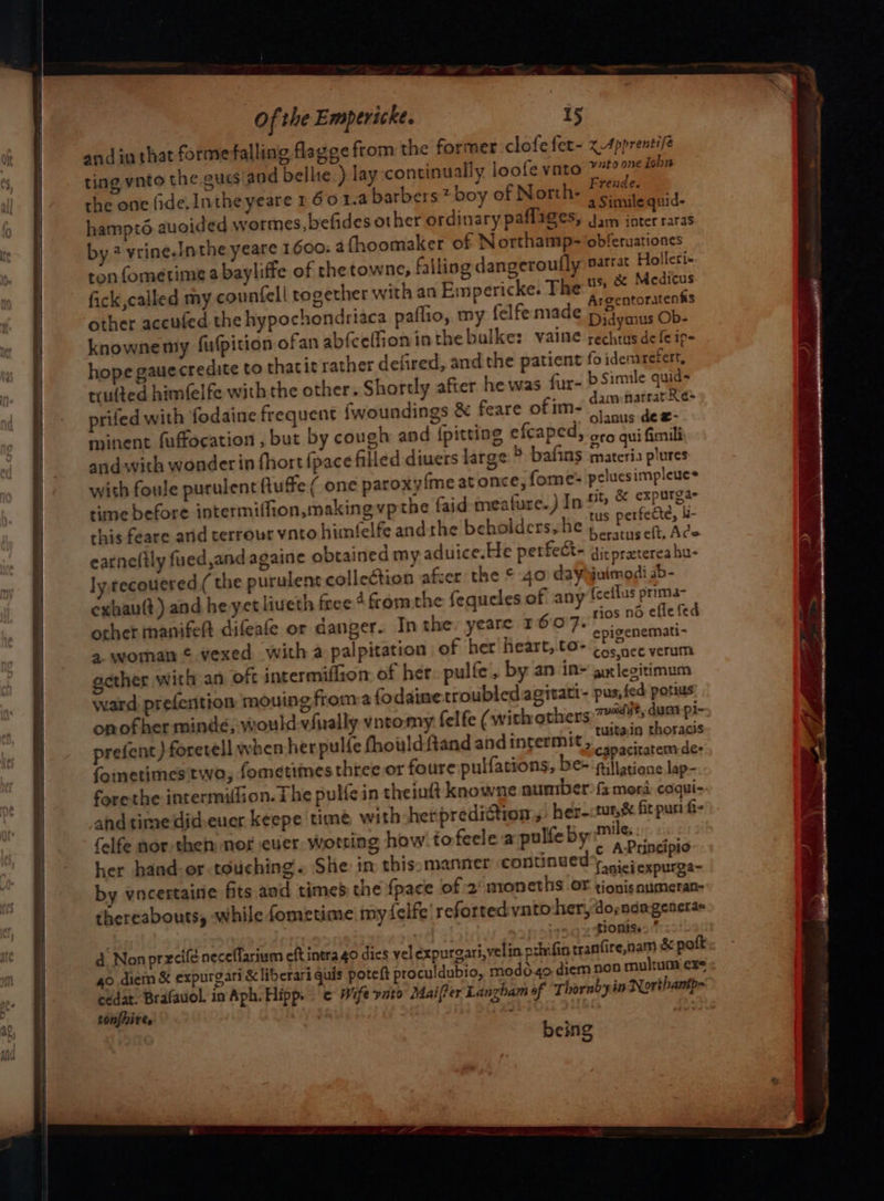 and in that forme falling flagge from the former clofe fet~ xApprentife ting ynto the gues and bellie.) lay -continually loofe vato &gt; iobn the one fide. Intheyeare 1 601.4 barbers? boy of North. °C. 4_. ~ ie. a Simile quid- hampto auoided wormes,befides other ordinary paflages, Jam ioter raras by? vrine.Inthe yeare 1600. 4fhoomaker of Northamp- obferuationes ton fometime a bayliffe of the towne, falling dangeroufly sarrat Holleri- fick, called my counfell together with an Empericke. The me Medios r : - Argentoratenks other accufed the hypochondriaca paflio, my felfemade pia ous Ob- knowne my fufpition ofan abfceffion inthe bulke: vaine rechtus de fe ip- hope gaue credite to thatit rather defired, and the patient fo idenarefert, trulted himfelfe with the other. Shortly after he was fur- bSimile quid- prifed with fodaine frequent {woundings &amp; feare of im- aN minent fuffocation , but by cough and (pitting efcaped, cco qui fimili and with wonder in fhortipace filled diuers large ° bafins materia plures with foule purulent ftuffe( one paroxy{me at once, fome- peluesimpleues time before intermiffion, making vp the faid meafure.) In &amp; expurga this feare anid terrour vnto himlelfe andthe beholdcrs,he ¥ perfctr, 4 is: . », . beratus elt, Ace earneftly fued,and againe obtained my aduice.He perfect~ di: pretereahu- ly. recouered( the purulent collection afzer the © 40 daygjuimodi ab- other manifelt difeafe or danger. In the: yeare 16.07. rios né effe fed epigenemati~ a woman © vexed with a palpitation of her Heart, to Cos nee verum gether with an oft intermiflion of her. pulle, by an in» gxlegitimum ward prefention mouing froma fo daine troubled agitati- pus, fed pots onofher minde, wouldvfiually vntomy felfe (with others: av; dust pl- prefent) foretell when herpulfe fhouldftand andintermit, 3 ack get foimetimes two, fometimes three or foure pulfations, be- lesens lap- forethe intermiflion. The pulfe in theinft knowne number fa mora coqui- ahd time didsener keepe time with -herpredittion, her-:tur,&amp; fit puri f- felfe nor then: nor ever wotting how tofeelea pulfeby miles: her hand-or touching. She in thisomanner continued’ hn . + te faniei expurga- by vncertaine fits and times the fpace of 2 noneths OF tionis numeran- thereabouts, while fometime my felfe' refortedvnto her, dopndagenera« Lionise. d Non prxcifé neceflarium eft intra 40 dies vel expurgari,velin privfin tranfire,nam &amp; poft go diem &amp; expurgari &amp;liberari quis poteft proculdubio, modo.4o diem non multum ex= cedat. Brafavol. in Aph. Hipp. Wife ynto Maier Lanzham of Thornbyin Northantp- tonfhires being
