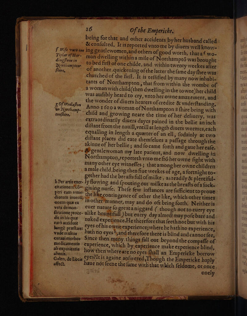 being for that and other accidents by her husband called &amp; confulted, It is reported yvnto me by divers well know- f Wife wnt one ing gentlewomen,and others of good worth, tharaf wo- Tiplar of Har- , to bed firft of one childe, and withintw Northamptons - : &gt; - fire, of another, quickening ofthe latter the churched of the firit, It is teftified by many now inhabi- tants of Northampton, that from within the wombe of @ woman with child(then dwelling inthe towne)her child was audibly heard to cry, vntoher owne amazement, and the wonder of diuers hearers of credite &amp; vnderftanding, OF Wodlapon none 1 610a woman of Northampton $ hire being with us Northamp- hild and b : ha wi f headset: o tonfbire, chilid an -ptOwing neare the time of her de luery, was extraordinarily diuers dayes pained in the bellie aninch diftant fromthe nauill,vntill at length diuers worines,each equalling in length a quarter of an ell, fodainly at two diftant places did eate themfelues a paffage throughthe skinne of her bellies andfocame forth and gaue her eafe. # gentlewoman my fate patient,and now dwelling in Northampton, reporteth ynto me fré her owne fight with many other eye witneffes.; that among her owne children amale child, being then fiue weekes of age, a fortnight to~ gether had the breatts full ofmilke , as readily &amp; plentiful- hPer artis exer- ly lowing and {pouting out’ milkeas the breafts ofa fucke ctationenttO™ pining nurfe, Thefe few. inftances are fufficient to proue enty weekes after {ame day fhee was Ere eam reme- the like contingence of other the like, which other times diorum inuentirs onem quecx 1 other*manner, may and do oft bring forth. Neitheris vetademon- Cer nature fo greatanigeard ( though not to euery eye itratione proce- alike boustifull ) but eu ery day almoft may pofe baré and: in hisque naked expetience,He therefore that feethnot bur with his «it eae eyes of his owneexperience;where he hathno ex perience, dongé preftare: 3 pres vademultos. ~ ath no eyes hand therefore there is blindand cannot fee, curauimorbos’ Since then many things fall out beyond the compafle of medicamentis experience, which by-experience make experience blind, . experitntia’ how then whereate no eyes fhall an Empericke borrow fenisy «0 1 irs deLocis CY est itis againe anfwered Though the Empericke haply affe &amp; haue not feene the fame with that Which feldome, or once | onely