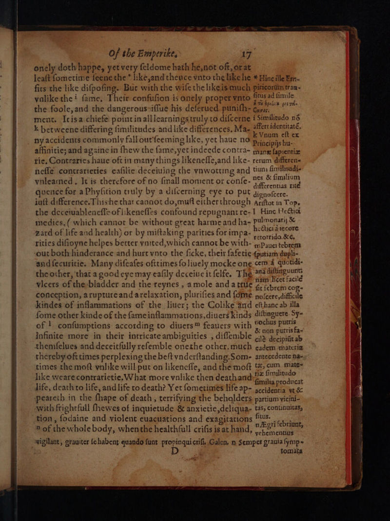 onely doth happe, yet very feldome hath he,not oft, orat leaft fometime feenethe * like,and then cevnto th¢ like he * Blinc ille ¥m- firs the like difpofing. Buc with the wife the like is much piricortin tran- ‘ : , oan ce ae valike thei fame, Their confufion is onely proper ynto Us ad fimile . HTS 6618 usted the foole,and the dangerousiffue his deferued punith- geric. ment. Icisa chiefe: point in alllearnings truly co difcerne i Similitudo né k betweene differing fimilitudes and like differences. Ma- - Salecmape tag ny accidents commonly fall ourfeeming like, yet hauc no scope tu. affinitie; and agsine in {hew the fame,yet indeede contra- mane fapsentize tie, Contrarics haue oft in many things likenefle,and like- rerum differen- nefle contrarteries eafilie deceiuing the ynwotting and tun fimileadi- vilearned . It is therefore of no {mall moment or confe- i Se) quence for aPhyfition truly by a difcerning eye to put gionafcere. inft difference. Thishe that cannot do,muf either through ariftot in Top. the deceiuableneff+oflikeneffes confound repugnantre-1 Hine Hectic medies, ( which cannor be without great harme and ha- pulmonari) &amp; ; pA: 3 ? tick atecore t ‘ akino : ‘2. hee | zard of life and health) or by mi(taking parities forimpa Ia Gt and fecuritie. Many difeafes ofttimes foliuely mocke one cem 4 quotidi- the other, ‘that a good eye may eafily deceiuc it felfe. The **4 See nd vicers of the-bladder and the reynes , amole anda true 7p baie ei conception, aruptureand arclaxation, plurifies and {dme nofcere,difficile kindes of infammations of the liuer; the Colike Gnd efthanc ab illa fome other kinde of the fameinflammations,diuers kinds diftinguere. Sy- of ! confumptions according to diuers™ feauers with — caeie ag infinite more in their intricate ambiguities , diffemble “al decioatit al themfelues and deceitfully refemble onethe other, much eadem anateria thereby ofttimes perplexing the beft vnderftanding.Som- antecedente na- times the moft vnlike will put on likenefle, and the moft (2 cum. Mate= like wearecontrarictie. What more volike then deathand Seth ala life, death to life, and life ro death? Yet fometimes life ap- ecient wt &amp; peareth in the fhape of death, terrifying the behalders partium yicini- with frighrfull fhewes of inquietude &amp; anxietie,deliqua- tas, continuitas, ‘tion, fodaine and violent euacuations and exagitations ® of the whole body, whenthe healthfull crifis is at hand, eT ae = vigilant, grauites fehabent quando funt propinquicrifi, Galen, mn Semper grauia fymp- tomata