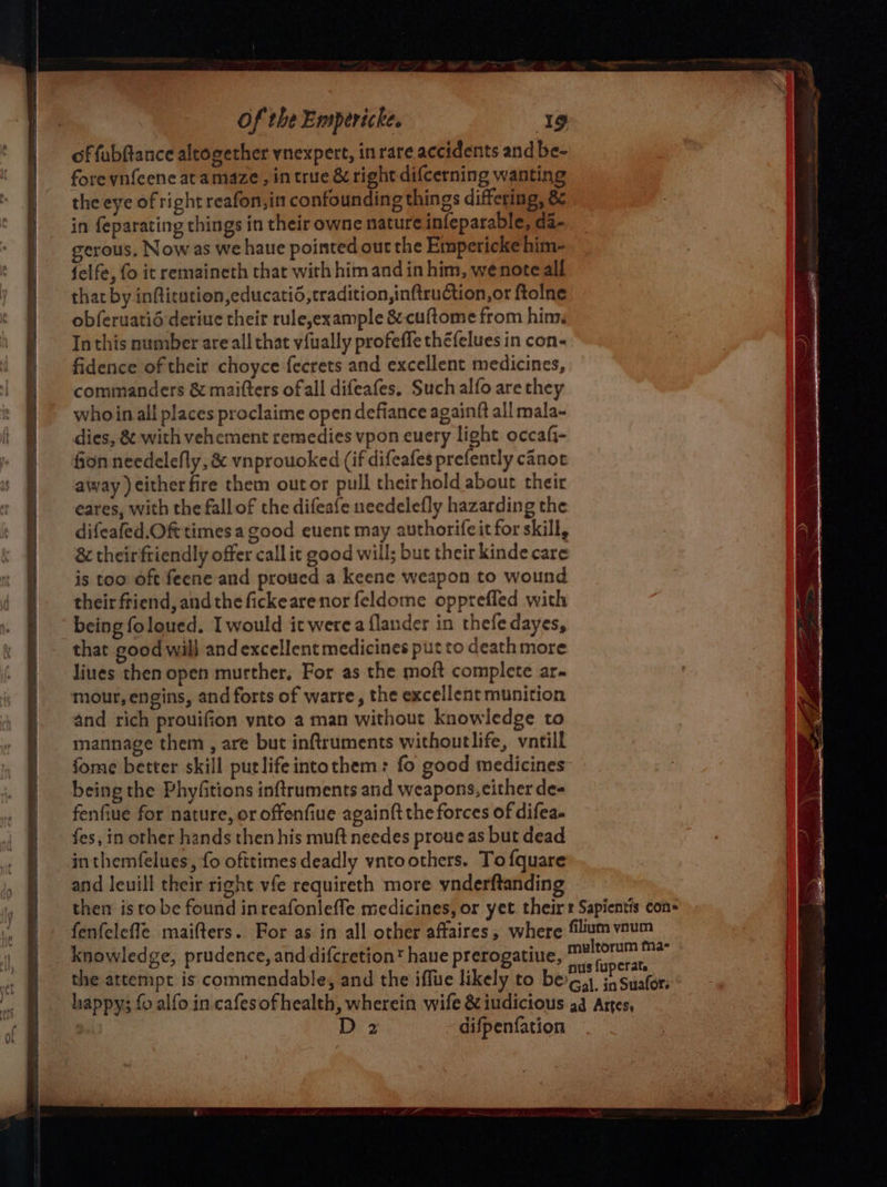 of fubftance altogether vnexpert, in rare accidents and be- fore ynfeene at amaze, in true &amp; right difcerning wanting the eye of right reafon,in confounding things differing, 8&amp; in feparating things in their owne nature infeparable, da- gerous, Now as we haue pointed out the Empericke him- felfe, fo it remaineth that with him and in him, wenote all that by inflitution,educatid,tradition,inftruction,or ftolne obferuatié deriue their rule,example &amp; cuftome from him. In this number are all that vfually profeffe théfelues in con- fidence of their choyce fecrets and excellent medicines, commanders &amp; maifters of all difeafes. Such alfo are they who in all places proclaime open defiance againft all mala- dies, &amp; with vehement remedies vpon euery light occafi- fion needelefly, &amp; vnprouoked (if difeafes prefently canot away ) either fire them outor pull theirhold about their eares, with the fall of the difeafe needelefly hazarding the difeafed.Oft times a good euent may authorifeit for skill, &amp; theirftiendly offer call it good will; but their kinde care is too oft feene and proued a keene weapon to wound their friend, andthe fickearenor feldome oppreffed with being foloued. I would it werea flander in thefedayes, that good will and excellent medicines put to death more liues then open murther, For as the moft complete ar. mour, engins, and forts of warre, the excellent munition and rich prouifion ynto a man without knowledge to mannage them , are but inftruments withoutlife, vntill fome better skill putlifeintothem: fo good medicines” being the Phyfitions inftruments and weapons, cither de- fenfiue for nature, or offenfiue againft the forces of difea- fes, in other hands then his muft needes proue as but dead inthemfelues, fo ofttimes deadly vntoothers. To {quare and leuill their right vfe requireth more ynderftanding D 2 difpenfation