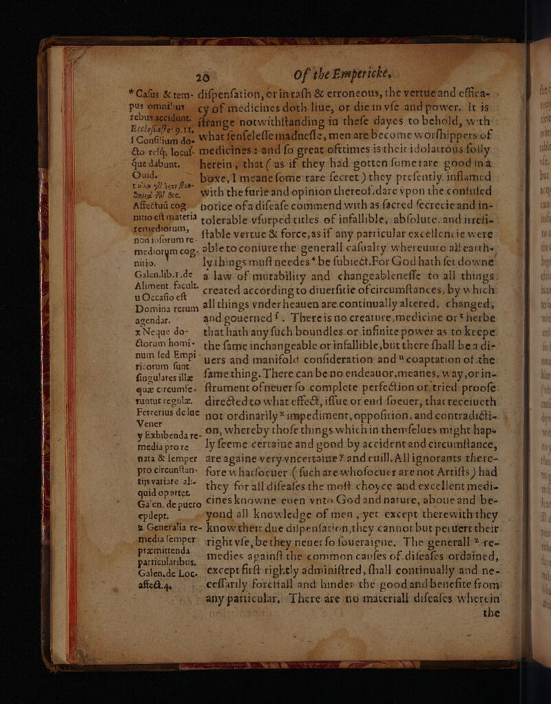 Of the Empericke. * Cals &amp;tem- difpenfation, or inrath &amp; erroneous, the vertue and cfiica~ pus Omptous cy of nedicines doth liue, or die invfe and power. It is pay ftrange notwith{tanding in thefe daycs to behold, with { Confiliaay ae what fenfeleffe nadnefle, men are become worbhippers of &amp;o reflg, locul- medicines : aud fo great ofitimes istheir idolatrous folly Guedabunt. herein, that (as if they had gotten fomerare goodina Oud, boxe, I meanefome rare fecret ) they prefently, inflamed Luan © ‘sory Kow- 4 Al Avggi : ¢ | ' Save ‘of we. withthefurieand opinion thereof.dare vpon the contuled Affettuiicog jorice ofa difeafe commend with as facred fecrecieand in- sree materia eolerable vfurped titles of infallible, abfolute. and imefi- 1 ui : ° ‘ nd ac ?.. ftable vertue &amp; force,asif any particular excellencie were mediorym cog- able to coniure the generall cafualty whereunto allearths nitio. ly things muft needes* be fubrect.For God hath ferdowne Galenlib.t.de g jaw of mutability and changeablenefie to all things Aliment. facult. c €torum hom}- num fed Empi uers aud manifold confideration and  coaptation of the ricorum funt Ginsulares illic fame thing. Therecan beno endeauor,meanes, way,or in- quz circumfe- frament ofneuer fo complete perfection or tried proofe. vunturresulz. directedto what effee, iffue or ead focuer, thacreceiueth. Ferrertus dee or ordinarily * impediment, oppofitian, and contradidti- Vener = pie, , y Exhibenda reo whereby thofe things whichin themfelues might haps mediaprore _ ly feeme certaine and good by accidentand circumftance, nata &amp; femper are againe veryvncertaine Y and cuill, All ignorants there- procireunttan- fore u harfocuer ( fuch are-whofocuer are not Artilts ) had roa | asia they for all difeafes the moft. choyce and excellent medi- quid op artet. ‘ Gi'en. de pucro cinesknowne euen vnto God and narure, aboue and be- epilept. yond al] knowledoe of men ,yet except therewiththey w Generalia re- know thetr due dilpentation,they cannot but pervert their medialemper’ sight vie, bethey neve: fo foucraigne, The generall * re- pramittenda ae ski ne on medies againfi the common canfes of .difeafes ordained, particularibus, ee Gis ; Galen.de Loc. €x¢ept fir rightly adminiftred, fhall continually and ne- affedt. 4, ceffarily forettall and hinder the good and benefite from: any patticular, There are no materiall difeafes wherein the me bet Daten mre dee of a er =e