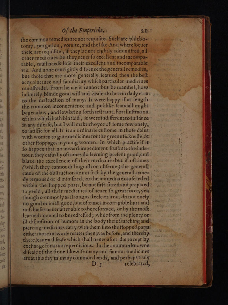 the common remediesare not requifite. Such are phicbo- tomy , purgation , yoinite, and the like.And wherefocuer theie arerequifite , if they be not rightly adminiftred jal other medicines be they neuer fo excellent and incompa- rable, multneeds Jofe their excellent. and incomparable vfe. And none canrightly difpence the general] remedies, bue thofe that are more generally learned then the beft acquaintance and familiaricy which particular medicines canafforde. From hence it canhot but be manifelt, how infinitely blinde good will and zeale do herein daily erre to the deftruction of many. It were happy 1f at length the common inconuenience and publike feandall might begetalaw, and law bring forthreftraint, Forilluftration ofthat which hath bin faid , it were indifferenrroinftance in any difeafe, but I will makechoyce of tome fewonely, to fatiffie for all. Je isan ordinarie cuftome in thofe daics with women to giue medicines forthe greene ficknefle ,&amp; other ftoppages in young women, In which praétife if it fo happen that no inward impediment fruftrate theinde- vour,they cafually ofttimes do feerming prefenr good,and blaze the excellencie of their medicine: buc if ofttimes (whichthey cannot diftinguifh or obferue,) the generall caufe of the ob(ruction be not firft by the generall reme- dy remouedor dimintfhed , orthe immediate caufe {etled within the flopped parts, be not firtt fitted and prepared to yeeld, all their medicines of neuer fo great force, yea though commianly ay ftrongas (tecle or tron, do not onely no good or {mall good, bur ofitimes incorrigible hurt and : mifchiefes newer after able tobe reformed, or by themoft learned counlelltoberedreffed ; while from the plenty or ill difpofition of humors inthe body thefe fearching and: piercing medicines carry with them into the (topped parts exchange fora morepernicious. Inthe common knowne difeafe of the ftone likewife many and famous medicines areatthis day in mnany common hands, and perhaps truly D3 celebrated, -