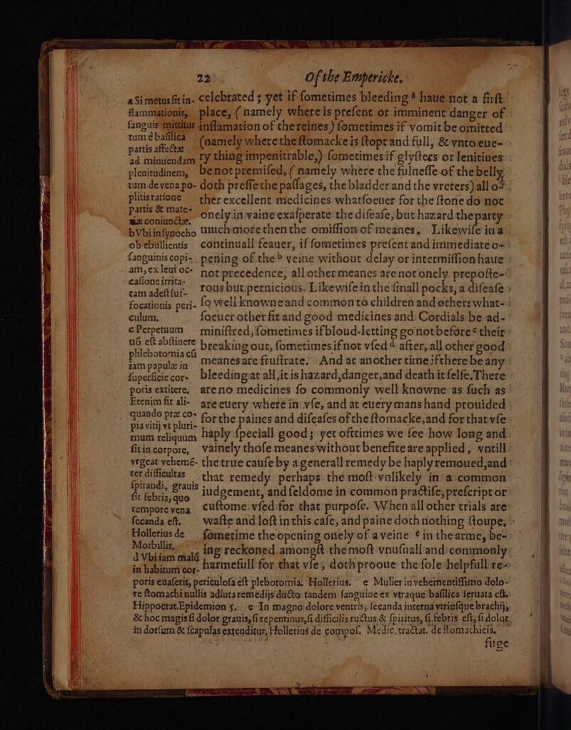aSimetusftin. celebrated ; yet if fometimes bleeding 4 haue not a firkt flammationis, place, (namely whercis prefent or imminent danger of fanguis mittitur inflamation of thereines ) fometimes if vomit be omitted ere eae (namely wheretheftomacke is ftopt and full, &amp; vntoeue- aperiien o ry thing impenitrable,) fometimesif gly{tess or lenitiues plenitudinem, benotpremifed,( namely where the fulneffe of the bell tum devena po- doth preffethe paflages, the bladder and the vreters) all o7 plitisratione ther excellent medicines whatfocuer for the fone do not Buhe a onely in vaine exafperate the difeafe, but hazard the party ea Beck muchmorethenthe omiffion of meanes, Likewife ina obebullientis continuall feauer, if formetimes prefent and immediate o- fanguiniscopi.. pening of the&gt; veine without delay or intermiffion haue am, exleut oc: nor precedence, all othermeanes arenot onely prepofte- eres. rous but.pernicious. Likewife in the {mall pocks, a difeafe focationis peri- fo well knowneand common to children and other: what- culum, focuer other fitand good medicines and: Cordials be ad- ¢Perpetuum miniftred, fometimes if bloud-letting gonotbefore* their a eft abftinere breaking out, fometimes ifnot vfed¢ after, all other good Sa big meanesare fruftrate. And at another time ifthere bean fuperficie cor. bleeding,at all,itis hazard,danger,and death itfelfe, There poris extitere, areno medicines fo commonly well knowne as fuch as Etenim fit ali- are etrery where in vie, and at euerymanshand prouided meee bie oe forthe paines and difeafes of the ftomacke,and for that vfe ats fchasiien haply {peciall good; yet ofttimes we fee how long and fitincorpore, vainely thofe meanes without benefite are applied, vntill vigeat vehemé- the true caufe by a generall remedy be haply remoued,and terdifficultas that remedy perhaps the moft-vnlikely in a common te fe i By iudgement, and feldome in common practife, prefeript or asdisevens cuftome.vfed'for that purpofe. When all other trials are fecanda cf. wafte and loft inthis cafe, and paine doth nothing {toupe, Holleriusde {émetime the opening onely of aveine ¢ inthearme, be- Morbillis ing reckoned amoneft the moft vnuftall and: common! ib agaho harmefull for chat vie, doth prooue the {cle helpfull re- poris evaferit, periculofa eft plebotomia. Hollerius. | ¢ Mulierin vehementiffimo dolo- re ftomachi oullis adiutaremedijs duéto tandem fanguine ex vtraque bafilica feruata eff, Hippoctat.Epidemion 5, ¢ In magno dolore ventris; [ecanda interna viriufque brachij, &amp; hoc magisfi dolor grauis, fi repentinus,fi difficilisruCus &amp; f{piritus, fi,febris eft; fi dolor. in dorfum &amp; (Capulas extenditur, Hollerius de compol, Medic. tractat. de fom iy: Se { uge 4 , ean) ‘ - — c % ‘fas : RLM ioe Sschaen de ” Oe
