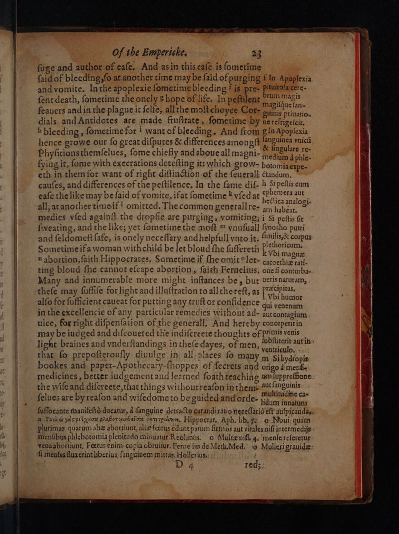 fuse and author of cafe, And asin this.cafe is fometime {aid of bleeding,fo at another time may be faid of purging f In. Apoplexia and vomite. Inthe apoplexie fometime bleeding £ is pre- Pituitola cerc- fent death, fometime the onely 8 hope of life. In peftilent serie feauers andin the plague.it felfe, allthe moftchoyce Cor- BR oriucti. dials and Antidotes are made fruftrate, fometime by nereftigeicie, h bleeding , fometime for ! want of bleeding, And from gin Apoplexia hence growe our fo great difputes &amp; differences amoneft gus voici Phyficionsthemfelues, fome chiefly and aboue all magni- oe ee fying it, fome with execrations detefting it: which grow- botomia Bie eth in them for want of right diftiaGtion of the feuerall ctandum. caufes, and differences of the peftilence. In the fame dif- 4 Sipeftis cum eafe thelike may befaid of yomite, ifat fometime * vfed at 24 ee Ta eae ’ ectica analogi. all, at another timeif ! omitted. The common generallre- 34, habear, ° medies vfed again{t the dropfie are purging, VOMILING; i Si peftis fir lweating, and the like; yet fometime the moft ™ ynufuall fynocho putri and feldomettfafe, is onely neceflary and helpfull ynto it, !™ilis,&amp; corpus Sometimeifa woman withchild be let bloud the fuffereth epi ae LN Vbi magne n abortion, faith Hippocrates. Sometime if. fhe omit °let~ cacoethiz rati- ting bloud fhe cannot efcape abortion, fairh Fernelius, one fi conturba- Many and innumerable more might inftances be, but uerisnauram, . thefe may fuffife forlight and illuftration to all thereft, as (giiepater ag. Sa alten Vbi humor alfo for fufficient caueat for putting any truftor confidence ¢; PORTE in the excellencie of any particular remedies without ad- pahenglaes nice, for right difpenfation of the generall. And hereby conceperitin may be iudged and difcouered the indifcreete thoughts of primis venis light braines and vnderftandings in thefe dayes, of men, pues ARE: that. fo prepofteroufly diuulge in all; places fo many os Sihydtopis bookes and paper-Apothecary-fhoppes of fecrets and origo a menfie medicines, better iudgementand learned foathteachino umluppreffione:- the wife and difcreete,that things withoutreafonin theme 2¥ fanguinis lues are by reafon and wi -to beauided an _. multitudine cae felues are by rea | wifedometo be guided and orde- j;4.,.1 ae te fuffocante manifelts ducatur, a fanguine detcacto curandi ratio neee{arid eft aulpicandas. n Toyhey gasps tyson prehoround ef ox oun Te alones, Hippocrat, Aph. lib. $2 o- Noui gudm plurimas.quarum aliz abortiunt, aliz foetus edunt parum firmos aut vitalesnifi intermedijs: mentibys phicbotomia plenituds miouatur Reolanis.. o Malte nifi, 4. menfereferetur.: fi menfes Auxerint iberius, fanguinem mittas. Hollerius, D 4 red;
