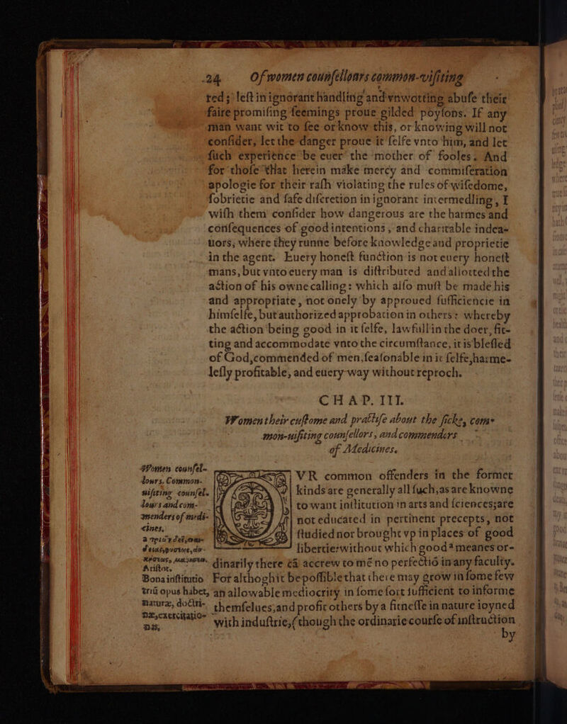 a oz - ay ea VATS 24 Of women counfelloars common-vifiting red; left inignorant handling andvnwetting abufe their faire promifing feemings proue gilded poytons. If any man want wit to fee-or know this, or knowing will not confider, lec the danger proue it felfe vnto ‘him, and let fuch expeti¢nce be ever the mother of fooles. And for thofe that herein make mercy and commiferation apologie for their rafh violating the rules of wifedome, fobrietie and fafe difcretion inignorant intermedling, I with them’ confider how dangerous are the harmes and confequences of goodintentions , and charitable indeas uors; where they runne before knowledge and proprietie inthe agent. Euery honeft function is not every honett amans, but vatocuery man is diftribured andaliottedthe action of his owne calling: which aifo muft be made his and approptiate, not onely by approued fufficiencie in himfelfe, but authorized approbation in others: whereby the action ‘being good in it felfe, lawfullin the doer, fit- ting and accommodate vnto the circumftance, itis blefled of God,commended of men,feafonable in ic felfe,;harme- CRAP. TTT WF omen their cuftome and prattife about the ficke, come mon-uifiting counfellors, and commenders of Adeaicwmes. Women counfel- . | ‘ | j i LSA} VR common offenders in the former bons. Common- Ve (Cs ; sifiting -counfel. | K at ' kinds are generally all fuch,as are knowne doursandcom- \4 | Qs | to want intticution in arts and {ciences;are ‘4 SiS — 9 . . amenders of medé- not educated in pertinent precepts, not CIES, KN WR ‘ 2 Setteut apse denies \OL | ftudied not brought vp in places of good Seiabpuotusde- libercie: without which good* meanes or- ae “oe dinarily there ta accrew to mé no perfectié in any faculty. Bonainttiutio For althoghit bepoffiblethat there may grow in forme few tnd opus habet, ah allowable mediocrity in {ome fort iufficient to informe et doi. shemfelues;and profic others bya fitneffe in nature ioyned Ly CSEKCMALOe : : x ‘ ee fea cri ” with induftrie,(though the ordinariecourle of ceapenete es