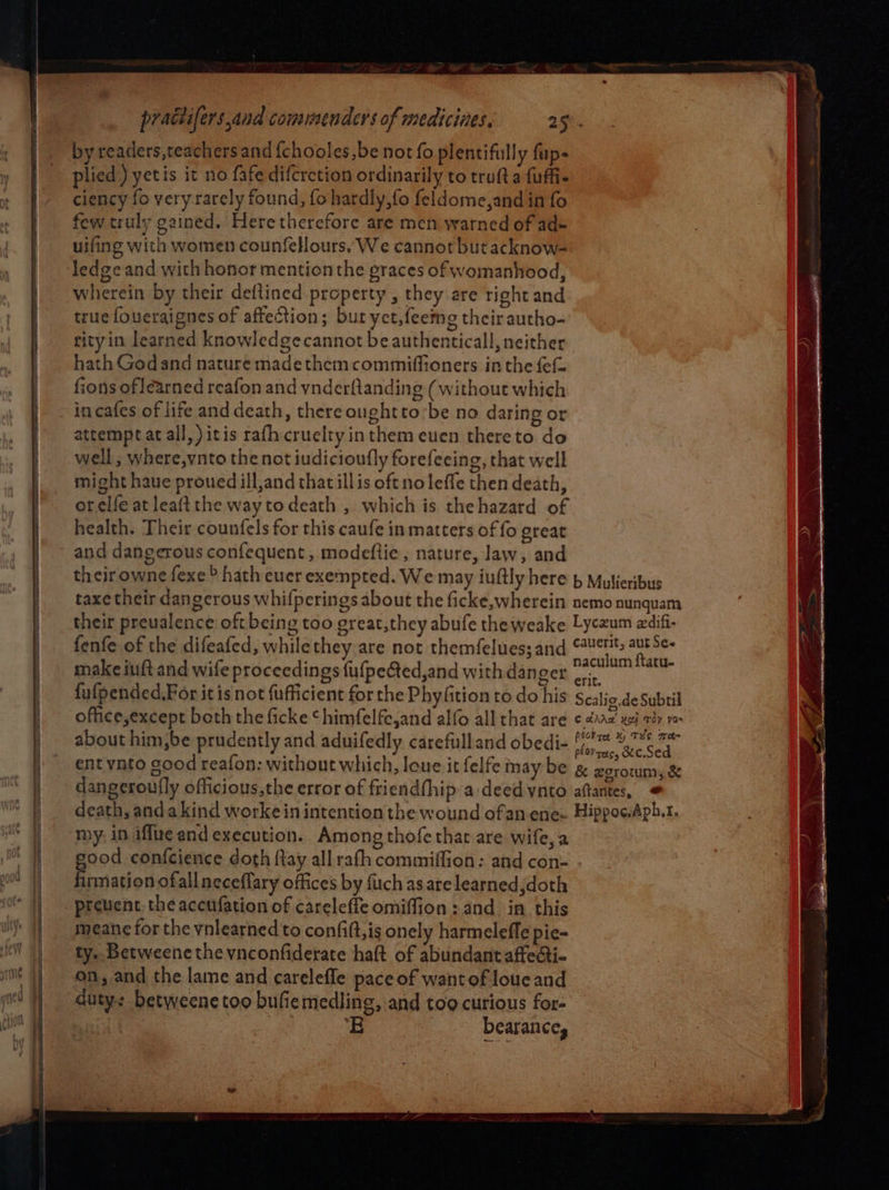 by readers,teachers and {chooles,be not fo plentifully fup- plied )yetis it no fafe difcrction ordinarily to trufta {uffi- ciency fo very rarely found, fo hardly, fo feldome,and in fo few truly gained. Here therefore are men warned of ad= uifing with women counfellours. We cannot but acknow- ledge and with honor mention the graces of womanhood, wherein by their deflined property , they are right and true foueraignes of affection; but yet,feeme their autho- rityin learned knowledgecannot beauthenticall, neither hath Godand nature madethemcommiffioners inthe {ef fions of learned reafon and ynderftanding (without which attempt at all, )itis rafh cruelty inthemeuen thereto do well ; where,vnto the not iudicioufly forefeeing, that well might haue proued ill,and that illis oft noleffe then death, orelfe at leaftthe waytodeath , which is thehazard of health. Their counfels for this caufe in matters of fo great and dangerous confequent, modeftie, nature, law, and their owne fexe > hath euer exempted. We may iuftly here & Mulieribus taxe their dangerous whifperings about the ficke,wherein nemo nunquam their prevalence oft being too great,they abufe theweake Lyczum adifi- fenfe of the difeafed, whilethey are not themfelues;and eae qk make iuft and wife proceedings fufpeéted,and with danger a ae fufpended.For itis not {ufficient forthe Phyfition to do his Scalio.de Subtil office,except both the ficke ‘himfelfe,and alfo all that are ¢ 202 xj Tay yO about him,be prudently and aduifedly carefulland obedi- (/)™% ere a ent ynto sood reafon: without which, loue it felfe may be g& zerotun, & dangeroufly officious,the error of friendfhip a deed ynto aftantes, © death, anda kind workein intention the wound ofan ene- Hippoc.Aph.t. my. in iffue and execution. Among thofethat are wife, a ood confcience doth {tay all rath commiffion: and con- sated ofall neceflary offices by fiich as arelearnedjdoth prevent the accufation of careleffe omiffion: and_ in this meane for the vnlearned to confift,is onely harmeleffe pie- ty.. Betweene the vnconfiderate haft of abundantaffecti- on, and the lame and carelefle pace of wantof loue and duty: betweene too bufiemedling, and tog curious for- ie bearance,