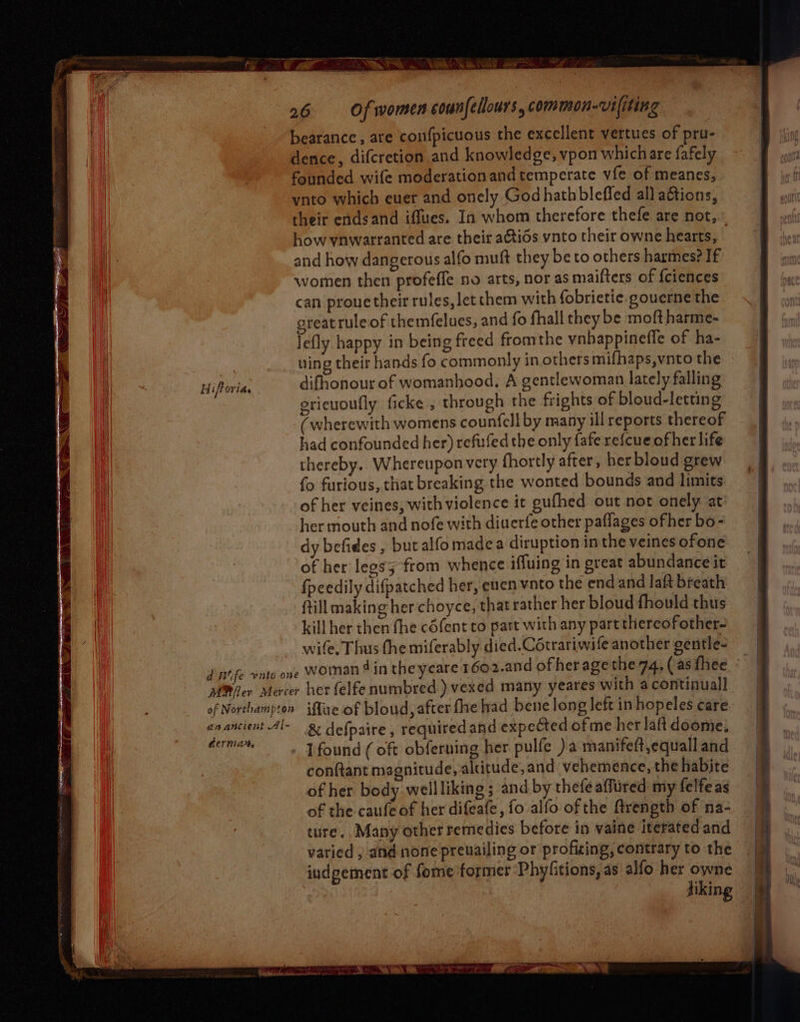 Hiftoria. d Wife vuto one of Northampton anancient Al- Gernia, 26 Of women counfellours, common-vifiting bearance , are confpicuous the excellent vertues of pru- dence, difcretion and knowledge, vpon which are fafely founded wife moderationand temperate vfe of meanes, ynto which euer and onely God hath bleffed all aétions, their endsand iffues. In whom therefore thefe are not, how ynwarranted are their aGtids vnto their owne hearts, and how dangerous alfo muft they be to others harmes? If women then profeffe no arts, nor as maifters of {ciences can prouetheir rules, let them with fobrietie.gouerne the great ruleof themfelues, and fo fhall they be moft harme- Jefly happy in being freed fromthe vnhappineffe of ha- wing their hands fo commonly in others mifhaps,vnto the difhonour of womanhood. A gentlewoman lately falling ericuoutly ficke , through the frights of bloud-letting (wherewith womens counfell by many ill reports thereof had confounded her) refufed the only fafe refcueofher life thereby. Whereupon very fhortly after, her bloud grew fo furious, that breaking the wonted bounds and limits of her veines, with violence it gufhed out not onely at her mouth and nofe with diuerfe other paflages ofher bo- dy befides , butalfomadea diruption in the veines ofone of her legsy from whence iffuing in great abundance it {peedily difpatched her, euen vato the end and laft breath ftill making her choyce, that rather her bloud fhould thus kill her then fhe cdfent to part with any partthercofother- wife. Thus the miferably died.Cétrariwife another gentle- woinan 4 in theyeare 1602.and ofheragethe 74, (as fhee ° her felfe numbred ) vexed many yeares with a continual iMfue of bloud, after fhe had bene long left in hopeles care. & defpaire , required and expected of me her laft doome. I found (oft obferning her pulfe )a manifeft,equall and conftant magnitude, alritude,and vehemence, the habite of her body wellliking ; and by thefe affired my felfeas of the caufeof her difeafe, fo alfo of the ftrength of na- ture. Many other remedies before in vaine iterated and varied , and none preuailing or profiting, contrary to the indgement of fome former Phylitions, as alfo her owne jiking