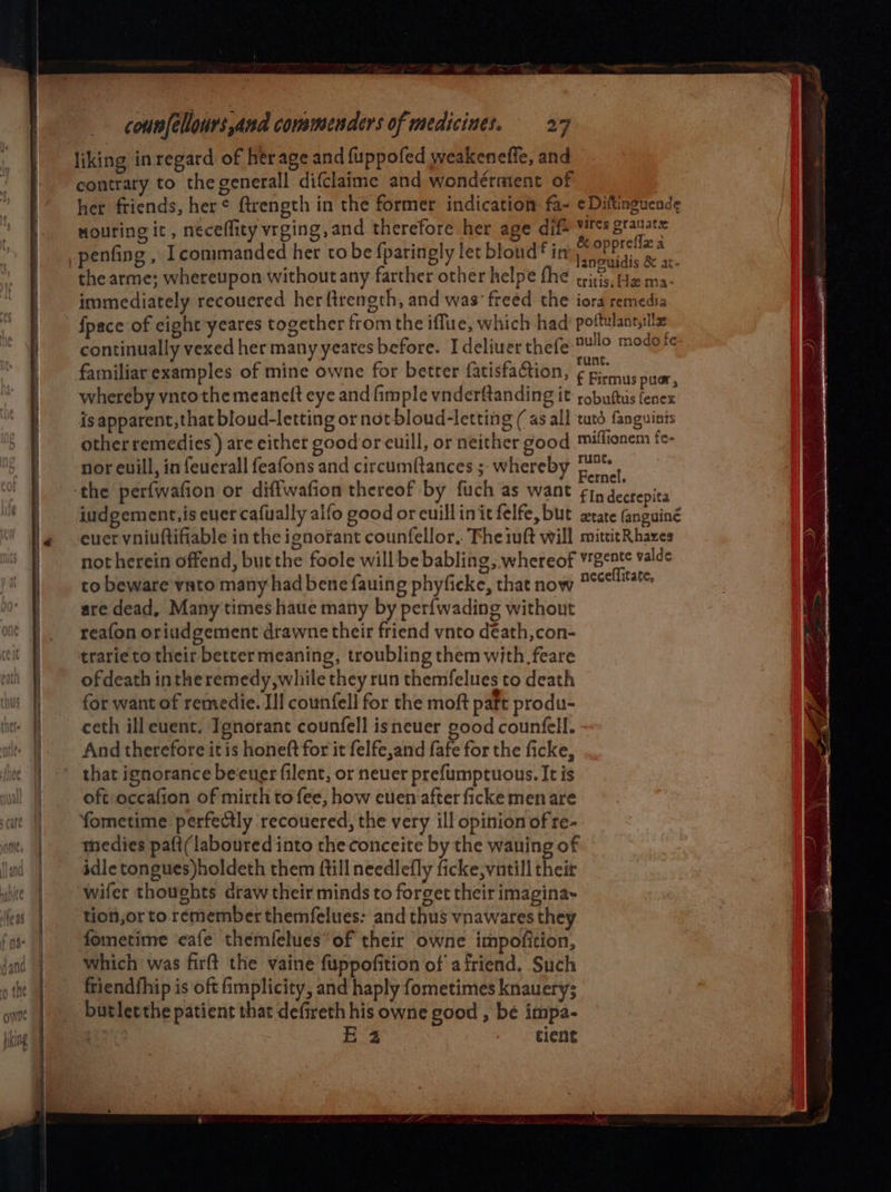 liking in regard of her age and fuppofed weakeneffe, and igen? 7 contrary to the generall difclaime and wondérment of her friends, her¢ ftrength in the former indication fa~ ¢Diftinguende nouring it, neceffity vrging, and therefore her age dif- hk aaa penfing , I commanded her to be {paringly let bloud* in eisai. Be a the arme; whereupon without any farther other helpe fhe tritis, He ma- immediately recouered her ftrength, and was freed the iora remedia fpace of eight yeares together from the iflue, which had pone continually vexed her many yeares before. Ideliuer thefe al mary familiar examples of mine owne for better fatisfaction, € Firmus puor, whereby vntothe meaneft eye and fimple vnderftanding it robuttis fenex is apparent, that bloud-letting or not bloud-letting (as all tuts fanguists other remedies ) are eithet good or euill, or neither good millionem fc- *. e te 2 oD e nor evill, in feuerall feafons and circumftances ; whereby pa tt iudgement,is ever cafually alfo good or euillinitfelfe, but xtate fanguiné euer vniuftifiable in the ignorant counfellor.. Fhe 1uft will mititRhazes not herein offend, but the foole willbe babling, whereof ¥rgent¢ valde to beware vato many had bene fauing phyficke, that now mecelltsts are dead, Many times haue many by per{wading without reafon oriudgement drawne their friend vnto déath,con- trarie to their better meaning, troubling them with feare ofdeath intheremedy,while they run themfelues to death for want of remedie. II! counfell for the moft paft produ- ceth ill euent. Ignorant counfell isneuer good counfell. And therefore it is honeft for it felfe,and fafe for the ficke, that ignorance be‘euer filent, or neuer prefumptuous. It is oft occafion of mirth to fee, how euen after ficke men are fometime perfectly recouered, the very ill opinion of re- tmedies paft(laboured into the conceite by the waning of idle tongues)holdeth them ftill needlefly ficke,vntill theit wifer thoughts draw their minds to forget their imagina~ tion,or to remember themfelues: and thus vnawares they fometime ‘cafe themfelues” of their owne impofition, which was firft the vaine fuppofition of afriend. Such friendfhip is oft fimplicity, and haply fometimes knauery; butletthe patient that defireth his owne good , be impa- | Hz cient
