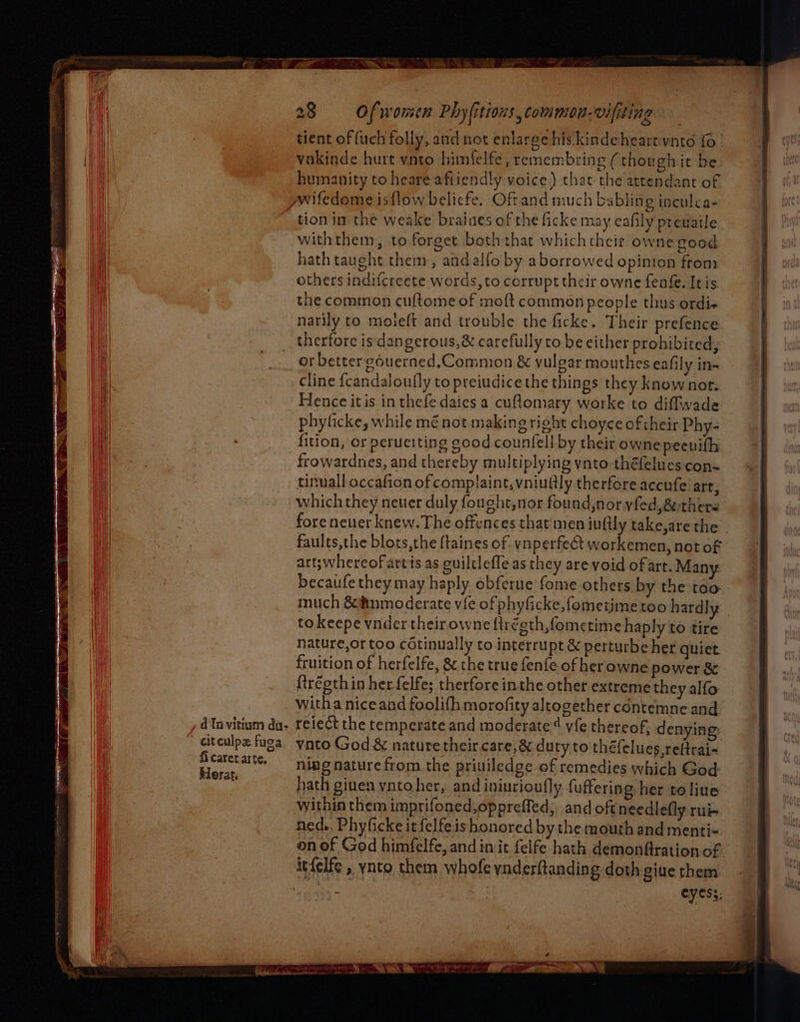 aitculpe fuga fi caret arte, Herat 28 Of women Phy(itions, common-viliting tient of fuch folly, and not enlarge hiskindeheartvnto fo vakinde hurt vnto himfelfe, remembring (thoughit be humanity to heare afiiendly voice) that the attendant of tion im the weake braiaes of the ficke may eafily prewaile withthem, to forget both that whichtheit owne good hath taught them, andalfo by aborrowed opinion from others indifcreete words, to corrupt their owne feafe. It is the common cultome of moft common people thus ordi« narily to moleft and trouble the ficke. Their prefence therfore is dangerous, & carefully to be either prohibited, or bettergouerned,Common & vulgar mouthes eafily in~ cline fcandaloufly to preiudicethe things they knownotr. Hence itis in thefe daies a cuflomary worke to diffwade phyficke, while mé not making right choyce of their Phy- fition, or perueiting good counfell by their owne peenifh frowardnes, and thereby multiplying ynto théfelues con~ tinuall-occafion of complaint, vniullly therfore accufe art; which they neuer duly fought, nor found,nor yfed,&ethere fore never knew. The offences that'men inftly take,are the - faults,the blots,the {taines of. vnperfect workemen, not of art; whereof artis as guiltlefle as they are void of art. Many becaufethey may haply obferue fome others by the too much &®nmoderate vie of phyficke, fometime too hardly | to keepe yvnder their owne {iréeth,fometime haply to tire nature,or too cotinually to interrupt & perturbe her quiet fruition of herfelfe, & the true fenfe of her owne power & {tréeth in her felfe; therfore inthe other extreme they alfo witha niceand foolifh morofity altogether contemne and reiect the temperate and moderate vfe thereof, denying: vato God.& nature their care, & duty to théfelues reftrai= ning nature from the priviledge of remedies which God hath given ynto her, and iniurioufly fuffering, her to line within them imprifoned,oppreffed, and oft needlefly:rui- ned.. Phyficke it felfe is honored by the mouth and menti- on of God himfelfe, and init felfe hath demonftration of eyess: