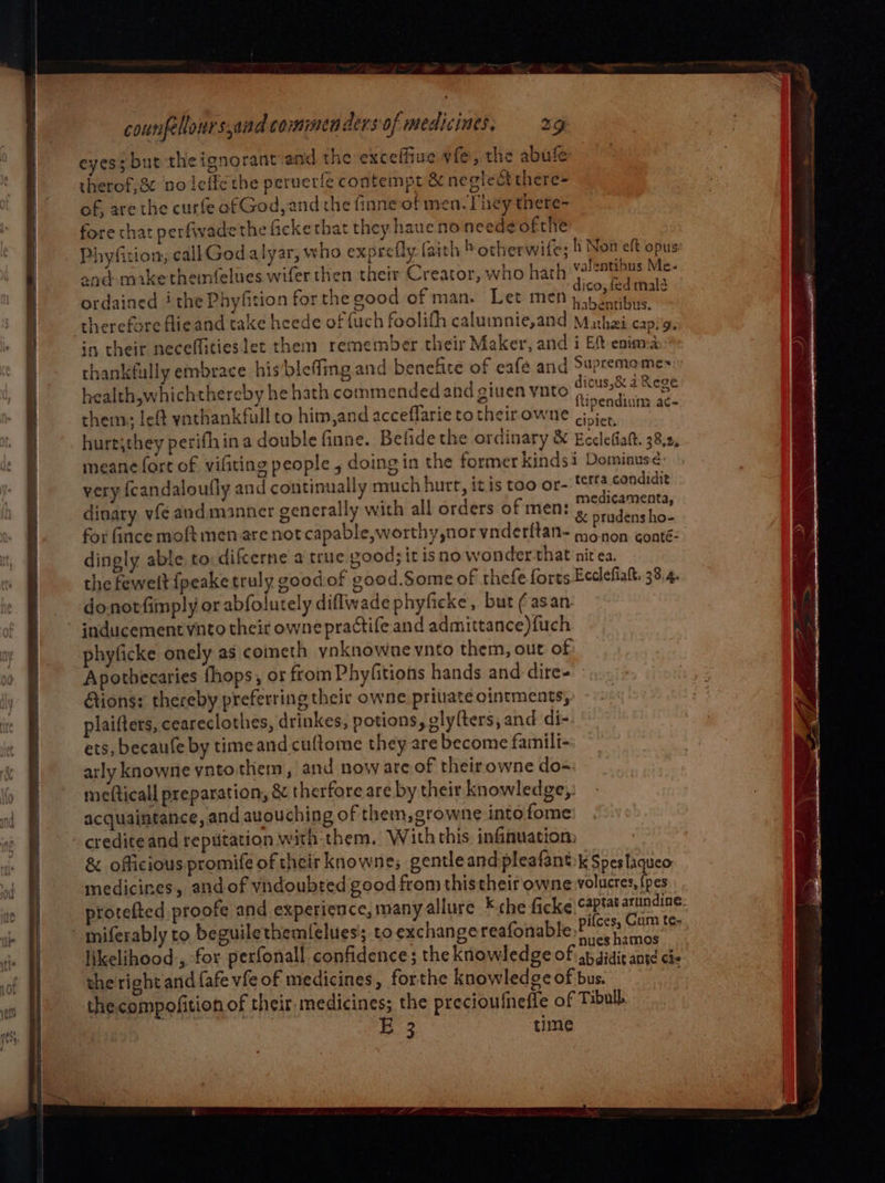 eyes; but the ignorant and the exceffiue vfe, the abufe: therof,& no leffe the peruetie contempt & neglect there= of, are the curfe of God, and the finne of men. They there- fore chat perfivadethe fickethat they hauenoneedeofthe Phyfition; callGod alyar, who expretty faith b otherwife; h Non eft opus and mike themnfelues wifer then their Creator, who hath Hi Me. ordained ithe Phyfition for the good of man. Let men nee therefore flieand take hceede of {uch foolith caluimnie,and A ho can! 5: in their neceflitieslet them remember their Maker, and i Eft eninna thankfully embrace his/bleffing and benefite of eafe and Supremomes health,whichthereby he hath commended and giuen ynto rai a Rege se we oe PE tipendiun: ac- them: left ynthankfull to him,and acceflarie to their owne cipier, hure,they perifhina double finne. Befide the ordinary & Eeclefiatt. 38.2, meane fort of vifiting people, doing in the former kindsi Dominus¢ very fcandaloufly and continually much hurt, itis too or- ttta condidie dinary vfe and. manner generally with all orders of men: pees rfc for fince moft men are not capable,worthy,nor vnderftan- bite aks dingly able to difcerne a true good; it isno wonder that nit ea. the fewelt {peake truly goodof good.Some of thefe forts Ecdefiak. 38.4. donotfimply or abfolutely diflwade phyficke, but (asan- inducement vnto their owne practife and admittance)fuch phyficke onely as coineth ynknowne vnto them, out of Apothecaries fhops, ot from Phyfitions hands and dire- tions: thereby preferring their owne private ointments, plaifters, ceareclothes, drinkes, potions, glylters, and di- ets, becaufe by time and cuftome they are become famili- arly knowne vnto them, and noware of their owne do= mefticall preparation, & therfore are by their knowledge, acquaintance, and auouching of them, growne into fome - crediteand reputation with-them. With this infiauation: & officious promife of their knowne; gentleand pleafant:k Spesfaqueo medicines, and of vndoubted good from this their owne volucres, {pes protefted proofe and experience, many allure ¥ the ficke captat aruindine. miferably to beguilethemfelues; to exchange reafonable dei vine aS likelihood, for perfonall confidence; the knowledge of sbaidit ant che the right and fafe vfe of medicines, forthe knowledge of bus. ; thecompofition of their medicines; the precioufnefle of Tibull