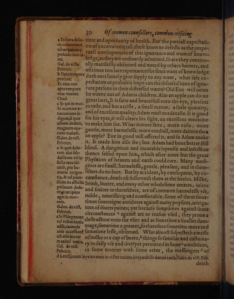 = SS Na | 30 Of women counfellors, common-vifiting aTahoradolo- time and oportunity of health. For’the partiall expectati-» risvehemeatis on of vncertainetriall,thefe knowne defeAs as the perpe- cibusquieungs +441] confequences of this ignoranceand wantof know~ periculo nonca- ee oa ania ee ledge,astheyare ordinarily admitted, fo are they continu- Gal, deviétu ally manifeftly obferued and-noted by others:harmes, and Febricit. ofttimes too larerepentance:forfince want of knowledge te pk doth eucrlamely giuefipply to any want, what fafe ex- Sapa non © Pectationorprobable hope can the difeafed haue of igno- aptotempore fant perfons in their diftrefled wants? OldEue willneuer vinanocent, ‘be worne ourof Adams children: Alasan applecan do no Ouid. - greathurt, It is faire and beautifull ynto the eye, pleafant gine °F to tatte,and butatrifle, afmall matter, alittle quantity, 1acumine €= ‘ ncianenada oc Aa of excellent quality; Adam mult needs tafte, It is good digent,fi quis. for his eyes, it will cleare his fight, an excellent medicine cibum dederit, to make him fee. What istnore faire, more eafie » more Mapaum ope~ gentle, more harmeleffe, more cordiall, more daintiether ratur malum. rem aluifub- - thence feifed vpon him, which after none but the great ductione.vel in- ry UR Phyficion of heauen and earth could cure, Many medi- uerit, prohu- ines arefinall, harmelefle, gentle, pleafant,-and in them- moris exigen- {¢lues dono hurt. But by accident, by confequent, by cir- tia, &amp;velpaux- cumftance,death oft followeth them at the heeles, Milke, illum ita affectis broth, butter, and many other wholefome meates, iuices ro sen and fruites inthemfelues, are of common harmeleffe vie, ial Lb milde , nourifhing and comfortable; fome of them fome- tem. times foueraigne antidotes again(t many poyfons,mitiga. Galen.devi, tors of diuers paines; yet becaufe fometimes againit fome Febricit circumftances * againft art or reafon vied , they prouea a SC Ha deftru€tion vnto the vfer: and as fometime a fmaller dam- adfit,cauenda Mage,fometime a preater,fothereforefometime moreand ante acceffioné fometime leffe, obferued. Who almoft fi(pecterh ameffe. cibatiofeures ofmilkeora cup of beere,&gt; thin gs fofamiliar and ¢euftoma- maxime naxia, ry indaily vfe and diet?yet permittedin fome ‘conditions, Gal. ieting y Sonia in fome manner with fome ertor, the meflengers tof d Lenifinum fepe erratum in vitus rationc irreparabilis damni caufa.Galen de vid. Feb. death