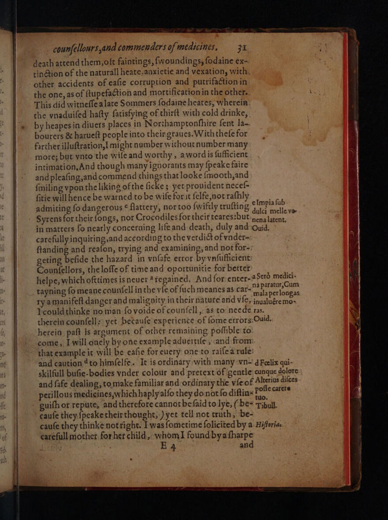 death atrendthem,oft faintings, {woundings, fodaine ex- tin@tion of the natural] heate,anxietie and vexation, with, other accidents of eafie corruption and putrifaction in the one, as of fupefaction and mortificationin the other. This did witneffe alate Sommers fodaine heates, wherein. the vnaduifed hafty fatisfying of thirft with cold drinke, | by heapes in diuers places in Northamptonfhire fent la- bourers &amp; harueft people into their.graues. With thefe for farther illuftration,{ might number without number many more; but ynto the wife and worthy , awordis fuficient intimation,And though many ignorants may {peake faire and pleafing,and commend things that looke {mooth,and filing vpon the liking of the ficke; yet provident necef- fitie will hence be warned to be wife for st felfe,not rafhly admiting fo dangerous ¢ flattery, nor too (wiftly trufting ashe fuel Syrens for their fongs, nor Crocodiles for their teares:but che aly 5 in matters fo nearly concerning lifeand death, duly and:Quid. carefully inquiting,and according to the verdict of vnder- ftanding and reafon, trying and examining, and not for- geting befide the hazard in vnfafe error by vnfufficient Counfellors, the loffe of time and oportunitie for better helpe, which ofttimes is never *fegained. And for. enter-25¢ero medici- tayning fo meane counfell in the vfe of fuch meanes as days Ta peat Cae ry amanifeft danger and malignity in their natute and Vfes inu Thee ee 5 &gt; inualueremo Ticouldthinke no man fo voide of counfell,- as to neede ras. therein counfell; yet becaufe experience of fome etrors:Ouid. herein. paft is argument of other remaining pofhble:to come, I will oncly by one example aduernfe , and from that example it will be eafic for euery one to raifea rule and caution ¢to himfelfe. It is ordinary with many wn-' d Foelix qui- skilfull bufie-bodies vnder colour and pretext of gentle: cunque dolore and fafe dealing, tomake familiar and ordinary the vfeof Alterius difees perillous medicines,which haplyalfo they do notfo diftin- pee or guifhor repute, and therefore cannot befaid to lye, ( be Tibutl caufe they.{peaketheirthought, ) yet tell not truth, ‘be- caufe they thinke notright. I was fometime folicited by a. Hiforias carefull mother forher child, whomI found byafharpe | Lerly 7 Ea and eImpiafub